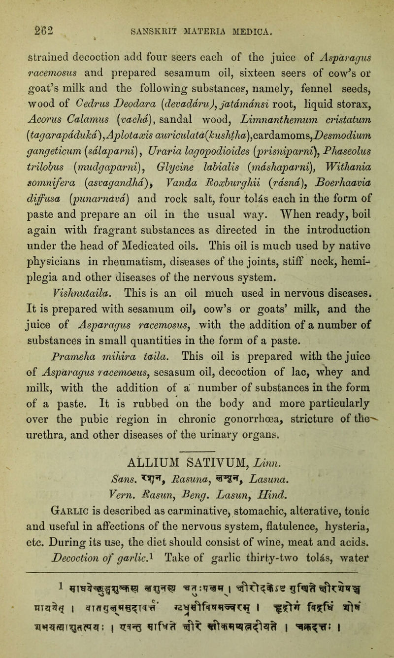 strained decoction add four seers each of the juice of Asparagus racemosus and prepared sesamum oil, sixteen seers of cow's or goat’s milk and the following substances, namely, fennel seeds, wood of Cedrus Deodara [devaddru), jatdmdnsi root, liquid storax, Acorus Calamus (vachd), sandal wood, Limnanthemum cristatum (tagarapdduJcd)^Aplotaxis awdculata^kushtha)ic2ivd^moms)Desmodium gangeticum (sdlaparni), Uraria lagopodioides (prisniparni), Phaseolus trilobus [mudgaparni), Glycine labialis (mdsliaparni)} Withania somnifera (asvagandhd)> Vanda EoxburgJiii (rdsnd), Boerhaavia diffusa [punarndvd) and rock salt, four tolas each in the form of paste and prepare an oil in the usual way. When ready, boil again with fragrant substances as directed in the introduction under the head of Medicated oils. This oil is much used by native physicians in rheumatism, diseases of the joints, stiff neck, hemi- plegia and other diseases of the nervous system. Vishnutaila. This is an oil much used in nervous diseases * It is prepared with sesamum oil* cow’s or goats’ milk, and the juice of Asparagus racemosus, with the addition of a number of substances in small quantities in the form of a paste. Pramelia mihira taila. This oil is prepared with the juice of Asparagus racemosus, sesasum oil, decoction of lac, whey and milk, with the addition of a number of substances in the form of a paste. It is rubbed on the body and more particularly over the pubic region in chronic gonorrhoea, stricture of the^ urethra, and other diseases of the urinary organs. ALLIUM SATIVUM, Linn. Sans. Easuna, Lasuna. Vern. Easun, Beng. Lasun} Hind. Garlic is described as carminative* stomachic, alterative, tonic and useful in affections of the nervous system, flatulence, hysteria, etc. During its use, the diet should consist of wine, meat and acids. Decoction of garlic.* Take of garlic thirty-two tolas, wateT i I sfW