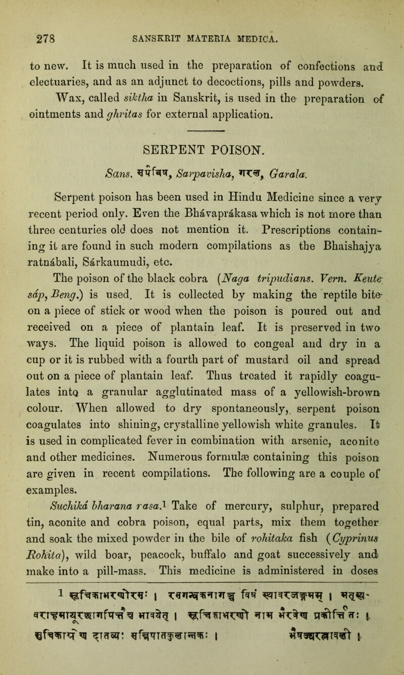 to new. It is much used in the preparation of confections and electuaries, and as an adjunct to decoctions, pills and powders. Wax, called sihtha in Sanskrit, is used in the preparation o-f ointments and ghvitas for external application. SERPENT POISON. Sans, Sarpavisha, Garala. Serpent poison has been used in Hindu Medicine since a very recent period only. Even the Bhavaprakasa which is not more than three centuries old does not mention it. Prescriptions contain- ing it are found in such modern compilations as the Bhaishajya ratnabali, S&rkaumudi, etc. The poison of the black cobra (Naga tripudians. Vern. Keute sap, Beng.) is used. It is collected by making the reptile bite- on a piece of stick or wood when the poison is poured out and received on a piece of plantain leaf. It is preserved in two ways. The liquid poison is allowed to congeal and dry in a cup or it is rubbed with a fourth part of mustard oil and spread out on a piece of plantain leaf. Thus treated it rapidly coagu- lates intq a granular agglutinated mass of a yellowish-brown colour. When allowed to dry spontaneously, serpent poison coagulates into shining, crystalline yellowish white granules. It is used in complicated fever in combination with arsenic, aconite and other medicines. Numerous formulae containing this poison are given in recent compilations. The following are a couple of examples. Suchikd bharana rasad Take of mercury, sulphur, prepared tin, aconite and cobra poison, equal parts, mix them together and soak the mixed powder in the bile of rohitaka fish (Cyprinus jRohita), wild boar, peacock, buffalo and goat successively and make into a pill-mass. This medicine is administered in doses 1 | fa* I ^ i sraftfinr: \