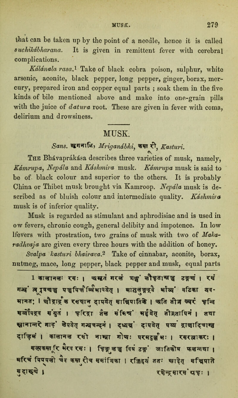 tfeat can be taken up by the point of a needle, hence it is called sucliiTcabharana. It is given in remittent fever with cerebral complications. Kdldnala msa.1 Take of black cobra poison, sulphur, white arsenic, aconite, black pepper, long pepper, ginger, borax, mer- cury, prepared iron and copper equal parts ; soak them in the five kinds of bile mentioned above and make into one-grain pills with the juice of datura root. These are given in fever with coma, delirium and drowsiness. MUSK. Sans. Mrigandbhi, Kasturi. The Bhavaprak£sa describes three varieties of musk, namely, Kdmrupa, Nepdla and Kashmir a musk. Kdmrupa musk is said to be of. black colour and superior to the others. It is probably China or Thibet musk brought via Kamroop. Nepdla musk is de- scribed as of bluish colour and intermediate quality. Kdskmira musk is of inferior quality. Musk is regarded as stimulant and aphrodisiac and is used in ow fevers, chronic cough, general delibity and impotence. In low lfevers with prostration, two grains of musk with two of MaJca- radlivaja are given every three hours with the addition of honey. Svalpa Tcasturi bhairava.2 Take of cinnabar, aconite, borax, nutmeg, mace, long pepper, black pepper and musk, equal parts l suisTTW xst i *n:*r i o I ^ ^1%^% I ^ fnf o | | ?r*TT if w i ?nr* 5^** l i