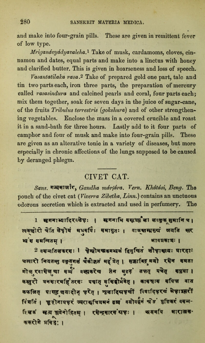 and make into four-grain pills. These are given in remittent fever of low type. Mrigandvyddyavaleha.l Take of musk, cardamoms, cloves, cin- namon and dates, equal parts and make into a linctus with honey and clarified butter. This is given in hoarseness and loss of speech. Vasantdtilaka rasa.2 Take of prepared gold one part, talc and tin two parts each, iron three parts, the preparation of mercury called rasasindura and calcined pearls and coral, four parts each; mix them together, soak for seven days in the juice of sugar-cane, of the fruits Tribulus terreslris (goJcshura) and of other strengthen* ing vegetables. Enclose the mass in a covered crucible and roast it in a sand-bath for three hours. Lastly add to it four parts of camphor and four of musk and make into four-grain pills. These are given as an alterative tonic in a variety of diseases, but more especially in chronic affections of the lungs supposed to be caused by deranged phlegm. CIVET CAT. Sans. *T^*TT5Tfr5 Gandlia mdrjdra. Vern. Khdtdsi, Beng. The pouch of the civet cat (Vwerra Zibetha, Linn.) contains an unctuous odorous secretion which is extracted and used in perfumery. The i \ *a*r*nfa s v> **■ I HTanwrw | fsnmsg \ *4’ | XTrTTf ^3 | f^frf I m ft* f?^r* Hft i I vTw. \