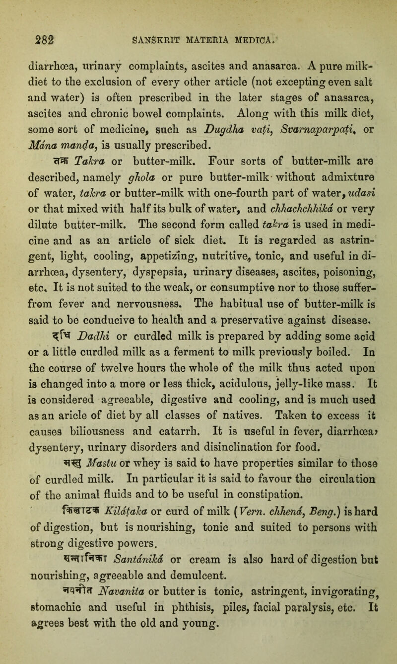 diarrhoea, urinary complaints, ascites and anasarca. A pure milk- diet to the exclusion of every other article (not excepting even salt and water) is often prescribed in the later stages of anasarca, ascites and chronic bowel complaints. Along with this milk diet, some sort of medicine, such as Dugdha vati, Svarnaparpati% or Mdna manda, is usually prescribed. crai TaJcra or butter-milk. Four sorts of butter-milk are described, namely ghola or pure butter-milk without admixture of water, taJcra or butter-milk with one-fourth part of water, udasi or that mixed with half its bulk of water, and clihacliclihikd or very dilute butter-milk. The second form called taJcra is used in medi- cine and as an article of sick diet. It is regarded as astrin- gent, light, cooling, appetizing, nutritive, tonic, and useful in di- arrhoea, dysentery, dyspepsia, urinary diseases, ascites, poisoning, etc. It is not suited to the weak, or consumptive nor to those suffer- from fever and nervousness. The habitual use of butter-milk is said to be conducive to health and a preservative against disease, Dadhi or curdled milk is prepared by adding some acid or a little curdled milk as a ferment to milk previously boiled. In the course of twelve hours the whole of the milk thus acted upon is changed into a more or less thick, acidulous, jelly-like mass. It is considered agreeable, digestive and cooling, and is much used as an aricle of diet by all classes of natives. Taken to excess it causes biliousness and catarrh. It is useful in fever, diarrhoea? dysentery, urinary disorders and disinclination for food. Mastu or whey is said to have properties similar to those of curdled milk. In particular it is said to favour the circulation of the animal fluids and to be useful in constipation. KildtaJca or curd of milk (Vern. chhend, Beng.) is hard of digestion, but is nourishing, tonic and suited to persons with strong digestive powers. SantdniJcd or cream is also hard of digestion but nourishing, agreeable and demulcent. Navanita or butter is tonic, astringent, invigorating^ stomachic and useful in phthisis, piles, facial paralysis, etc. It agrees best with the old and young.