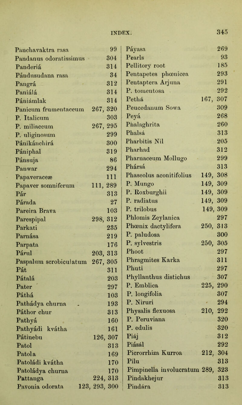 Panchavaktra rasa 99 | Payasa 269 Pandanus odoratissimus 304 Pearls 93 Panderia 314 Pellitory root 185 Pandusudana rasa 34 Pentapetes phoenicea 293 Pangra 312 Pentaptera Arjuna 291 Paniala 314 P. tomentosa 292 Paniamlak 314 Petha 167, 307 Panicum frumentaceum 267, 320 Peucedanum Sowa 309 P. Italicum 303 Peya 268 P. miliaceum 267, 295 Phalaghrita 260 P. uliginosum 299 Phalsa 313 Panikanchira 300 Pharbitis Nil 205 Paniphal 319 Pharhad 312 Pansuja 86 Pharnaceum Mollugo 299 Pan war 294 Pharsa 313 Papaveraceae 111 Phaseolus aconitifolius 149, 308 Papaver somniferum 111, 289 P. Mungo 149, 309 Par 313 P. Roxburghii 149, 309 Par ad a 27 P. radiatus 149, 309 Pareira Brava 103 P. trilobus 149, 309 Parespipal 298, 312 Phlomis Zeylanica 297 Parkati 235 Phoenix dactylifera 250, 313 Parnasa 219 P. paludosa 300 Parpata 176 P. sylvestris 250, 305 Parul 203, 313 Phoot 297 Paspalum scrobiculatum 267, 305 Phragmites Karka 311 Pat 311 Phuti 297 Patala 203 Phyllanthus distichus 307 Pater 297 P. Emblica 225, 290 Path a 103 P. longifolia 307 Pathadya churna 193 P. Niruri 294 Pathor chur 313 Physalis flexuosa 210, 292 Pathya 160 P. Peruviana 320 Pathyadi kvatha 161 P. edulis 320 Patinebu 126, 307 Piaj 312 Patol 313 Piasal 292 Patola 169 Picrorrhiza Kurroa 212, 304 Patoladi kvatha 170 Pilu 313 Patoladya churna 170 Pimpinella involucratum 289, 323 Pattanga 224, 313 Pindakhejur 313 Pavonia odorata 123, 293, 300 Pindara 313