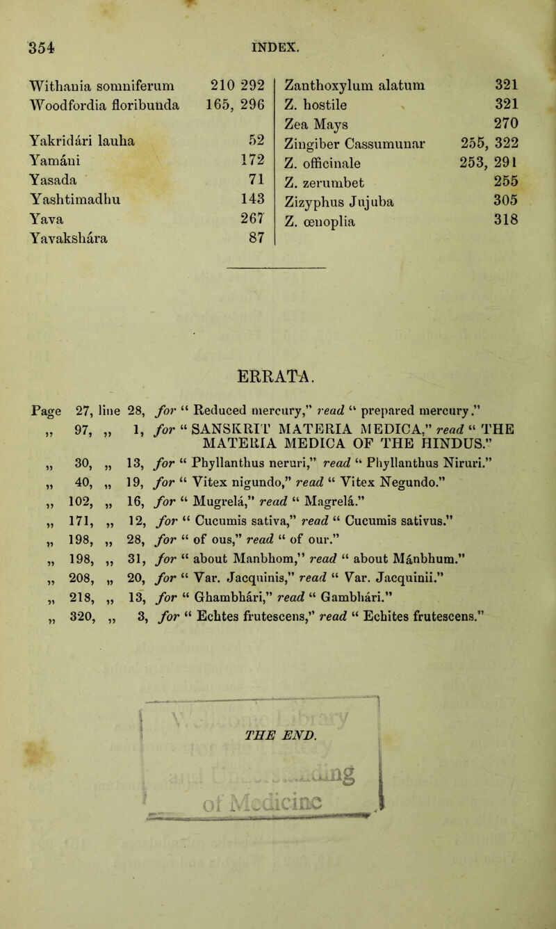 Withania somniferum 210 292 Woodfordia floribunda 165, 296 Yakridari lauha 52 Yamani 172 Yasada 71 Yashtimadhu 143 Yava 267 Yavakshara 87 Zanthoxylum alatum 321 Z. hostile 321 Zea Mays 270 Zingiber Cassumunar 255, 322 Z. officinale 253, 291 Z. zerumbet 255 Zizyphus Jujuba 305 Z. oenoplia 318 ERRATA. Page » n 77 77 77 77 77 71 71 27, line 28, for “ Reduced mercury,” read u prepared mercury .” 97, „ 1, for “ SANSKRIT MATERIA MEDICA,” read “ THE MATERIA MEDICA OF THE HINDUS” 30, „ 13, /or “ Phyllanthus neruri,” read “ Phyllanthus Niruri.” 40, „ 19, /or “ Vitex nigundo,” read “ Vitex Negundo.” 102, „ 16, /or “ Mugrela,” read “ Magrela.” 171, „ 12, for “ Cucumis sativa,” read “ Cucumis sativus.” 198, „ 28, for “ of ous,” read “ of our.” 198, ,, 31, for “ about Manbhom,” rea</ “ about Manbhum.” 208, „ 20, for “ Var. Jacquinis,” read “ Var. Jacquinii.” 218, „ 13, for “ Ghambhari,” read “ Gambhari.” 320, „ 3, for “ Echtes frutescens,” read “ Echites frutescens.” Mi). 3i Medicine