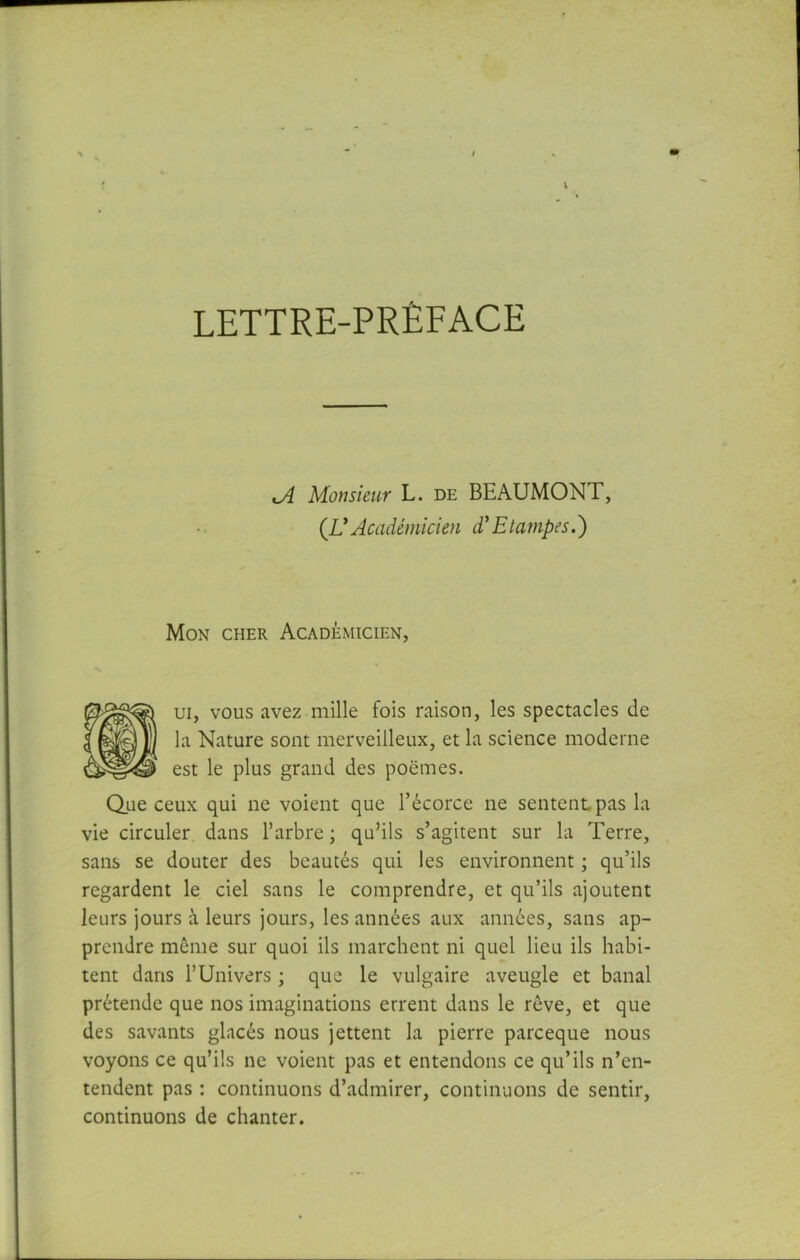 LETTRE-PRÉFACE j{ Monsieur L. de BEAUMONT, {UAcadémicien d'Etampes.') Mon cher Académicien, ui, vous avez mille fois raison, les spectacles de la Nature sont merveilleux, et la science moderne est le plus grand des poëmes. Que ceux qui ne voient que l’écorce ne sentent pas la vie circuler dans l’arbre ; qu’ils s’agitent sur la Terre, sans se douter des beautés qui les environnent ; qu’ils regardent le ciel sans le comprendre, et qu’ils ajoutent leurs jours à leurs jours, les années aux années, sans ap- prendre même sur quoi ils marchent ni quel lieu ils habi- tent dans l’Univers ; que le vulgaire aveugle et banal prétende que nos imaginations errent dans le rêve, et que des savants glacés nous jettent la pierre parceque nous voyons ce qu’ils ne voient pas et entendons ce qu’ils n’en- tendent pas : continuons d’admirer, continuons de sentir, continuons de chanter.