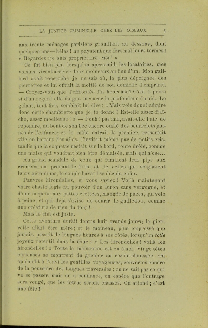 aux trente ménages parisiens grouillant au dessous, dont quelques-uns — hélas ! 11c payaient que fort mal leurs termes : « Regardez : je suis propriétaire, moi ! » Ce fut bien pis, lorsqu’un après-midi les locataires, mes voisins, virent arriver deux moineaux au lieu d’un. Mon gail- lard avait raccroché je ne sais où, la plus dépeignée des pierrettes et lui offrait la moitié de son domicile d’emprunt. — Croyez-vous que l’effrontée fût heureuse? C’est à peine si d’un regard elle daigna mesurer la profondeur du nid. Le galant, tout lier, semblait lui dire : « Mais vois donc ! admire donc cette chambrette que je te donne ! Est-elle assez fraî- che, assez moelleuse ! » — Peuli! pas mal, avait-elle l’air de répondre, du bout de son bec encore ourlé des bourrelets jau- nes de l’enfance; et lo mâle entrait le premier, ressortait vite en battant des ailes, l’invitait même par de petits cris, tandis que la coquette restait sur le bord, toute drôle, comme une niaise qui voudrait bien être déniaisée, mais qui n’ose... Au grand scandale de ceux qui fumaient leur pipe aux croisées, en prenant le frais, et de celles qui soignaient leurs géraniums, le couple bavard se décide enfin. Pauvres hirondelles, si vous saviez ! Voilà maintenant votre chaste logis au pouvoir d’un luron sans vergogne, et d’une coquine aux pattes crottées, mangée de puces, qui vole à peine, et qui déjà s’avise de courir le guilledou, comme une créature de rien du tout ! Mais le ciel est juste. Cette aventure durait depuis huit grands jours; la pier- rette allait être mère; et le moineau, plus empressé que jamais, passait de longues heures à ses côtés, lorsqu’un toile joyeux retentit dans la cour : « Les hirondelles ! voilà les hirondelles ! » Toute la maisonnée est en émoi. Vingt têtes curieuses se montrent du grenier au rez-de-chaussée. On applaudit à l’envi les gentilles voyageuses, couvertes encore de la poussière des longues traversées ; on ne sait pas ce qui va se passer, mais on a confiance, on espère que l’outrage sera vengé, que les intrus seront chassés. On attend ; c’est une fête !