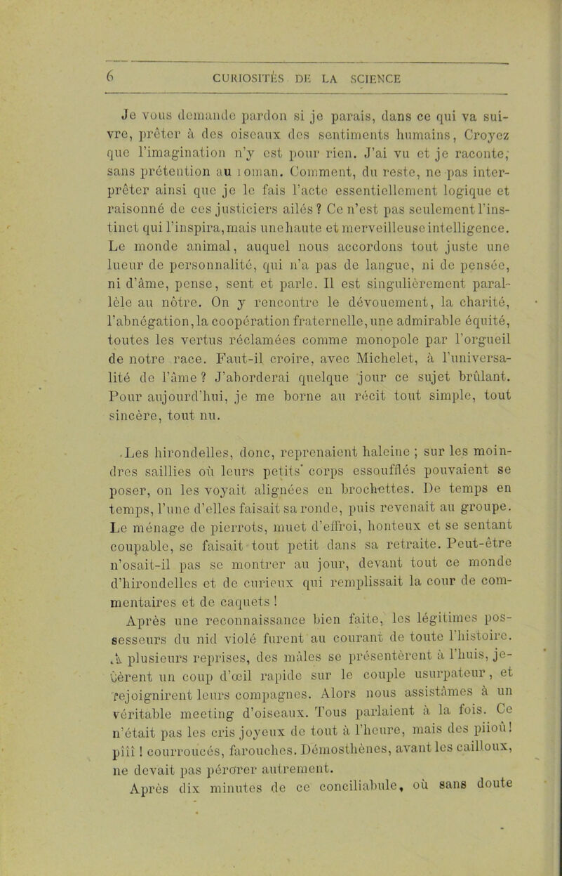 Je vous demande pardon si je parais, dans ce qui va sui- vre, prêter à des oiseaux des sentiments humains, Croyez que l’imagination n’y est pour rien. J’ai vu et je raconte, sans prétention au îoman. Comment, du reste, ne pas inter- préter ainsi que je le fais l’acte essentiellement logique et raisonné de ces justiciers ailés? Ce n’est pas seulement l’ins- tinct qui l’inspira, mais unehaute et merveilleuse intelligence. Le monde animal, auquel nous accordons tout juste une lueur de personnalité, qui n’a pas de langue, ni de pensée, ni d’âme, pense, sent et parle. Il est singulièrement paral- lèle au nôtre. On y rencontre le dévouement, la charité, l’abnégation,la coopération fraternelle,une admirable équité, toutes les vertus réclamées comme monopole par l’orgueil de notre race. Faut-il croire, avec Michelet, à l'universa- lité de l’âme ? J’aborderai quelque jour ce sujet brûlant. Pour aujourd'hui, je me borne au récit tout simple, tout sincère, tout nu. .Les hirondelles, donc, reprenaient haleine ; sur les moin- dres saillies où leurs petits’ corps essoufflés pouvaient se poser, on les voyait alignées en brochettes. De temps en temps, l’une d’elles faisait sa ronde, puis revenait au groupe. Le ménage de pierrots, muet d’effroi, honteux et se sentant coupable, se faisait tout petit dans sa retraite. Peut-être n’osait-il pas se montrer au jour, devant tout ce monde d’hirondelles et de curieux qui remplissait la cour de com- mentaires et de caquets ! Après une reconnaissance bien faite, les légitimes pos- sesseurs du nid violé furent au courant de toute 1 histoire. A plusieurs reprises, des mâles se présentèrent a 1 huis, je- tèrent un coup d’œil rapide sur le couple usurpateur, et rejoignirent leurs compagnes. Alors nous assistâmes à un véritable meeting d’oiseaux. Tous parlaient a la lois. Ce n’était pas les cris joyeux de tout à l’heure, mais des piiou ! pîîî ! courroucés, farouches. Démosthènes, avant les cailloux, ne devait pas pérorer autrement. Après dix minutes de ce conciliabule, où sans doute