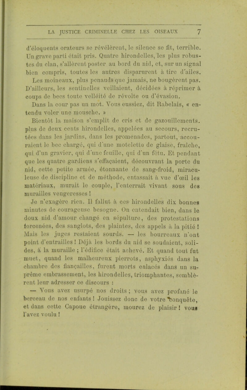 d’éloquents orateurs se révélèrent, le silence se fit, terrible. Un grave parti était pris. Quatre hirondelles, les plus robus- tes du clan, s’allèrent poster au bord du nid, et, sur un signal bien compris, toutes les autres disparurent à tire d'ailes. Les moineaux, plus penauds que jamais, ne bougèrent pas. D’ailleurs, les sentinelles veillaient, décidées à réprimer à coups de becs toute velléité de révolte ou d’évasion. Dans la cour pas un mot. Vous eussiez, dit Rabelais, « en- tendu voler une mousche. » Bientôt la maison s’emplit de cris et de gazouillements, plus de deux cents hirondelles, appelées au secours, recru- tées dans les jardins, dans les promenades, partout, accou- raient le bec chargé, qui d’une moteletto de glaise, fraîche, qui d’un gravier, qui d'une feuille, qui d'un fétu. Et pendant que les quatre gardiens s'effaçaient, découvrant la porte du nid, cette petite armée, étonnante de sang-froid, miracu- leuse de discipline et de méthode, entassait à vue d’œil les matériaux, murait le couple, l’enterrait vivant sous des murailles vengeresses ! Je n’exagère rien. Il fallut à ces- hirondelles dix bonnes minutes de courageuse besogne. On entendait bien, dans le doux nid d’amour changé en sépulture, des protestations forcenées, des sanglots, des plaintes, des appels à la pitié ! Mais les juges restaient sourds. — les bourreaux n’ont point d’entrailles ! Déjà les bords du nid se soudaient, soli- des, a la muraille ; l’édifice était achevé. Et quand tout fut muet, quand les malheureux pierrots, asphyxiés dans la chambre des fiançailles, furent morts enlacés dans un su- prême embrassement, les hirondelles, triomphantes, semblè- rent leur adresser ce discours : — Vous avez usurpé nos droits ; vous avez profané le berceau de nos enfants! Jouissez donc de votre Conquête, et dans cette Capoue étrangère, mourez de plaisir ! voua l’avez voulu !