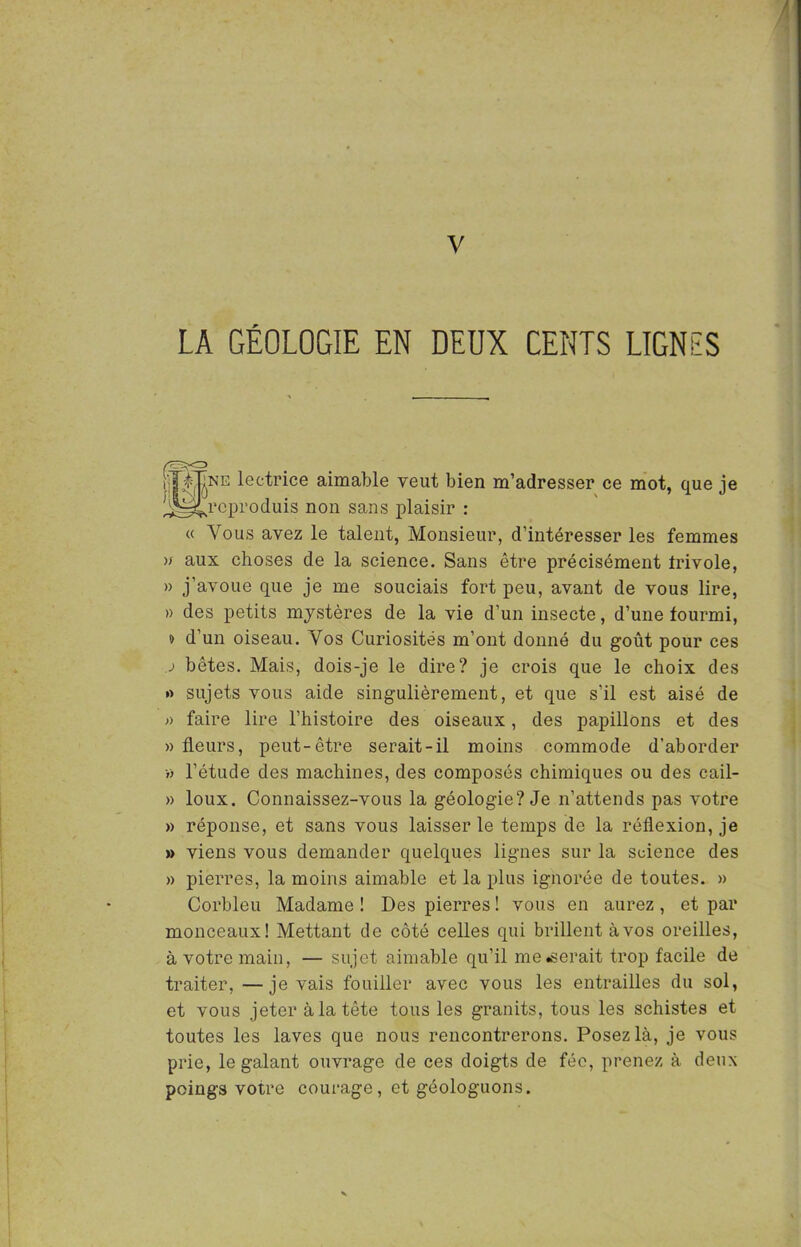 V LA GÉOLOGIE EN DEUX CENTS LIGNES PgNB lectrice aimable veut bien m’adresser ce mot, que je !^4rcproduis non sans plaisir : « Vous avez le talent, Monsieur, d’intéresser les femmes >/ aux choses de la science. Sans être précisément Irivole, » j’avoue que je me souciais fort peu, avant de vous lire, » des petits mystères de la vie d’un insecte, d’une fourmi, » d’un oiseau. Vos Curiosités m’ont donné du goût pour ces j bêtes. Mais, dois-je le dire? je crois que le choix des »> sujets vous aide singulièrement, et que s’il est aisé de faire lire l’histoire des oiseaux, des papillons et des » fleurs, peut-être serait-il moins commode d’aborder » l’étude des machines, des composés chimiques ou des cail- » loux. Connaissez-vous la géologie? Je n’attends pas votre » réponse, et sans vous laisser le temps de la réflexion, je » viens vous demander quelques lignes sur la science des » pierres, la moins aimable et la plus ignorée de toutes. » Corbleu Madame ! Des pierres ! vous en aurez , et par monceaux! Mettant de côté celles qui brillent à vos oreilles, à votre main, — sujet aimable qu’il mènerait trop facile de traiter, —je vais fouiller avec vous les entrailles du sol, et vous jeter à la tête tous les granits, tous les schistes et toutes les laves que nous rencontrerons. Posez là, je vous prie, le galant ouvrage de ces doigts de fée, prenez à deux poings votre courage, et géologuons.