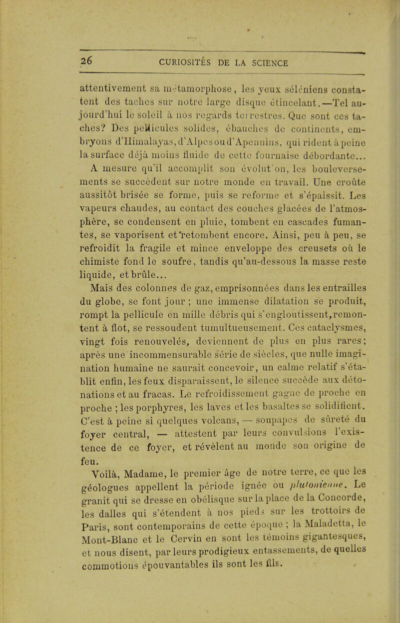 attentivement sa métamorphose, les jeux séléniens consta- tent des taches sur notre large disque étincelant.—Tel au- jourd’hui le soleil à nos regards terrestres. Que sont ces ta- ches? Des pellicules solides, ébauches de continents, em- bryons d’Himalajas, d’Alpes ou d’Apennins, qui rident àpeine lasurface déjà moins fluide de cette fournaise débordante... A mesure qu’il accomplit son é vol ut on, les bouleverse- ments se succèdent sur notre monde en travail. Une croûte aussitôt brisée se forme, puis se reforme et s’épaissit. Les vapeurs chaudes, au contact des couches glacées de l’atmos- phère, se condensent en pluie, tombent en cascades fuman- tes, se vaporisent et'retombent encore. Ainsi, peu à peu, se refroidit la fragile et mince enveloppe des creusets où le chimiste fond le soufre, tandis qu’au-dessous la masse reste liquide, et brûle... Mais des colonnes de gaz, emprisonnées dans les entrailles du globe, se font jour ; une immense dilatation se produit, rompt la pellicule en mille débris qui s’engloutissent,remon- tent à flot, se ressoudent tumultueusement. Ces cataclysmes, vingt fois renouvelés, deviennent de plus en plus rares ; après une incommensurable série de siècles, que nulle imagi- nation humaine ne saurait concevoir, un calme relatif s’éta- blit enfin, les feux disparaissent, le silence succède aux déto- nations et au fracas. Le refroidissement gagne de proche en proche ; les porphyres, les laves etles basaltes se solidifient. C’est à peine si quelques volcans, — soupapes de sûreté du foyer central, — attestent par leurs convulsions l’exis- tence de ce foyer, et révèlent au monde son origine de feu. Voilà, Madame, le premier âge de notre terre, ce que les géologues appellent la période ignée ou plufomenne. Le granit qui se dresse en obélisque sur la place de la Concorde, les dalles qui s’étendent à nos pieds sur les trottoirs de Paris, sont contemporains de cette époque ; la Maladetta, le Mont-Blanc et le Cervin en sont les témoins gigantesques, et nous disent, par leurs prodigieux entassements, de quelles commotions épouvantables ils sont les fils.