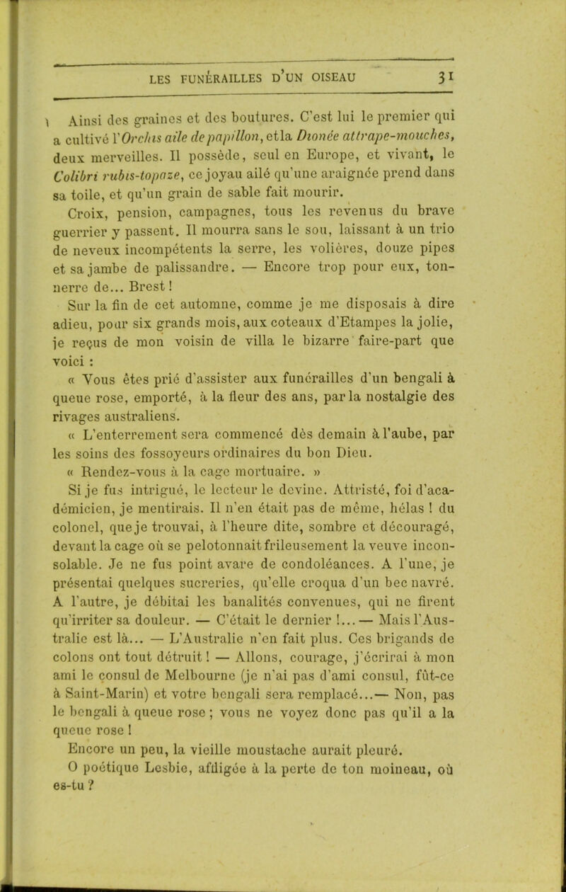 I Ainsi dos graines et des boutures. C’est lui le premier qui a cultivé YOrchts aile de papillon , etla Dionée attrape-mouches, deux merveilles. Il possède, seul en Europe, et vivant, le Colibri rubis-topaze, ce joyau ailé qu’une araignée prend dans sa toile, et qu’un grain de sable fait mourir. Croix, pension, campagnes, tous les revenus du brave guerrier y passent. Il mourra sans le sou, laissant à un trio de neveux incompétents la serre, les volières, douze pipes et sa jambe de palissandre. — Encore trop pour eux, ton- nerre de... Brest ! Sur la fin de cet automne, comme je me disposais à dire adieu, pour six grands mois, aux coteaux d’Etampes la jolie, je reçus de mon voisin de villa le bizarre faire-part que voici : « Vous êtes prié d’assister aux funérailles d’un bengali à queue rose, emporté, à la fleur des ans, parla nostalgie des rivages australiens. « L’enterrement sera commencé dès demain à l’aube, par les soins des fossoyeurs ordinaires du bon Dieu. « Rendez-vous à la cage mortuaire. » Si je fus intrigué, le lecteur le devine. Attristé, foi d’aca- démicien, je mentirais. Il n’en était pas de même, hélas ! du colonel, que je trouvai, à l’heure dite, sombre et découragé, devant la cage où se pelotonnait frileusement la veuve incon- solable. Je ne fus point avare de condoléances. A l'une, je présentai quelques sucreries, qu’elle croqua d'un bec navré. A l'autre, je débitai les banalités convenues, qui ne firent qu’irriter sa douleur. — C’était le dernier !...— Mais l'Aus- tralie est là... — L’Australie n’en fait plus. Ces brigands de colons ont tout détruit ! — Allons, courage, j’écrirai à mon ami le consul de Melbourne (je n’ai pas d’ami consul, fùt-ce à Saint-Marin) et votre bengali sera remplacé...— Non, pas le bengali à queue rose ; vous ne voyez donc pas qu’il a la queue rose 1 Encore un peu, la vieille moustache aurait pleuré. O poétique Lesbie, affligée à la perte de ton moineau, où es-tu ?