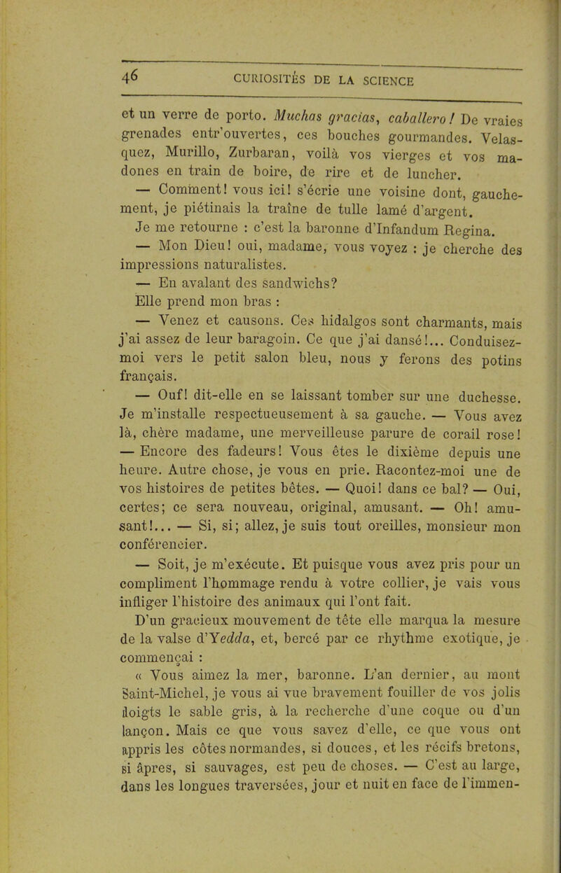 et un verre de porto. Muchas gracias, caballero ! De vraies grenades entrouvertes, ces bouches gourmandes. Velas- quez, Murillo, Zurbaran, voilà vos vierges et vos ma- dones en train de boire, de rire et de luncher. — Comment! vous ici! s’écrie une voisine dont, gauche- ment, je piétinais la traîne de tulle lamé d’argent. Je me retourne : c’est la baronne d’Infandum Regina. — Mon Dieu! oui, madame, vous voyez : je cherche des impressions naturalistes. — En avalant des sandwichs? Elle prend mon bras : — Venez et causons. Ces hidalgos sont charmants, mais j’ai assez de leur baragoin. Ce que j’ai dansé!... Conduisez- moi vers le petit salon bleu, nous y ferons des potins français. — Ouf! dit-elle en se laissant tomber sur une duchesse. Je m’installe respectueusement à sa gauche. — Vous avez là, chère madame, une merveilleuse parure de corail rose! — Encore des fadeurs! Vous êtes le dixième depuis une heure. Autre chose, je vous en prie. Racontez-moi une de vos histoires de petites bêtes. — Quoi! dans ce bal? — Oui, certes; ce sera nouveau, original, amusant. — Oh! amu- sant!... — Si, si; allez, je suis tout oreilles, monsieur mon conférencier. — Soit, je m’exécute. Et puisque vous avez pris pour un compliment l’hommage rendu à votre collier, je vais vous infliger l’histoire des animaux qui l’ont fait. D'un gracieux mouvement de tête elle marqua la mesure de la valse d’Yedda, et, bercé par ce rhythme exotique, je commençai : a « Vous aimez la mer, baronne. L’an dernier, au mont Saint-Michel, je vous ai vue bravement fouiller de vos jolis doigts le sable gris, à la recherche d’une coque ou d'un lançon. Mais ce que vous savez d’elle, ce que vous ont appris les côtes normandes, si douces, et les récifs bretons, si âpres, si sauvages, est peu de choses. — C'est au large, dans les longues traversées, jour et nuit en face de l’immen-