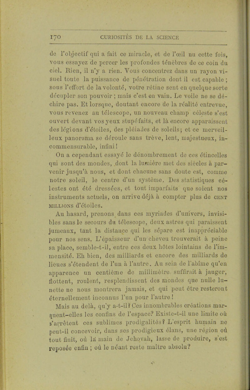 do l’objectif qui a fait ce miracle, et de l’œil nu cette fois, vous essayez de percer les profondes ténèbres de ce coin du ciel. Rien, il n’y a rien. Vous concentrez dans un rayon vi- suel toute la puissance de pénétration dont il est capable ; sous l’eflort de la volonté, votre rétine sent en quelque sorte décupler son pouvoir ; mais c’est en vain. Le voile ne se dé- chire pas. Et lorsque, doutant encore de la réalité entrevue, vous revenez au télescope, un nouveau champ céleste s’est ouvert devant vos yeux stupéfaits, et là encore apparaissent des légions d’étoiles, des pléiades de soleils; et ce merveil- leux panorama se déroule sans trêve, lent, majestueux, in- commensurable, infini ! On a cependant essayé le dénombrement de ces étincelles qui sont des mondes, .dont la lumière met des siècles à par- venir jusqu’à nous, et dont chacune sans doute est, comme notre soleil, le centre d’un système. Des statistiques cé- lestes ont été dressées, et tout imparfaits que soient nos instruments actuels, on arrive déjà à compter plus de cent millions d’étoiles. Au hasard, prenons dans ces myriades d’univers, invisi- bles sans le secours du télescope, deux astres qui paraissent jumeaux, tant la distance qui les sépare est inappréciable pour nos sens. L’épaisseur d’un cheveu trouverait à peine sa place, semble-t-il, entre ces deux hôtes lointains de l’im- mensité. Eh bien, des milliards et encore des milliards de lieues s’étendent de l’un à l’autre. Au sein de l'abîme qu’en apparence un centième de millimètre, suffirait à jauger, flottent, roulent, resplendissent des mondes que nulle lu- nette ne nous montrera jamais, et qui peut être resteront éternellement inconnus l’un pour l’autre ! Mais au delà, qu’y a-t-il? Ces innombrables créations mar- quent-elles les confins de l’espace? Existe-t-il une limite où s’arrêtent ces sublimes prodigalités? L'esprit humain ne peut-il concevoir, dans ses prodigieux élans, une région où tout finit, où là main de Jéhovah, lasse de produire, s’est reposée enfin ; où le néant reste maître absolu?