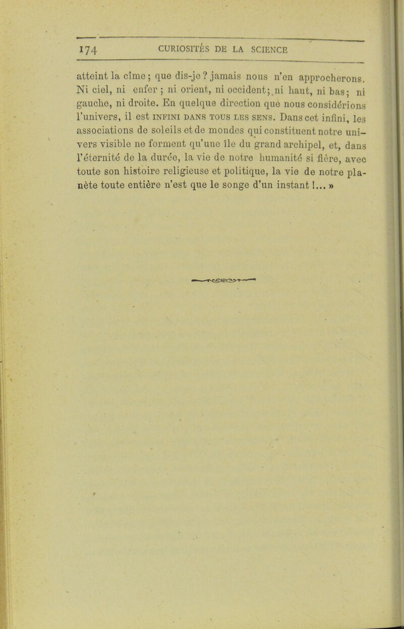 atteint la cîmc ; que dis-je ? jamais nous n’en approcherons. Ni ciel, ni enfer ; ni orient, ni occident;.ni haut, ni bas; ni gauche, ni droite. En quelque direction que nous considérions l’univers, il est infini dans tous les sens. Dans cet infini, les associations de soleils et de mondes qui constituent notre uni- vers visible ne forment qu’une île du grand archipel, et, dans l’éternité de la durée, la vie de notre humanité si fière, avec toute son histoire religieuse et politique, la vie de notre pla- nète toute entière n’est que le songe d’un instant !... »