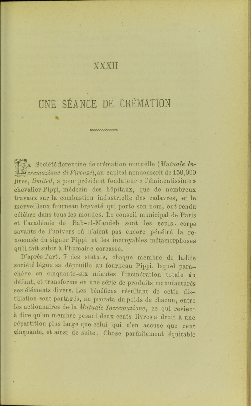UNE SÉANCE DE CRÉMATION % • I §8! w. . jpP~s*A Société florentine de crémation mutuelle (Mutuelle ln- g^cremazione di Firenzc),ilu capital non souscrit de 150.000 lires, Limited, a pour président fondateur « l'éminentissime » chevalier Pippi, médecin des hôpitaux, que de nombreux travaux sur la combustion industrielle des cadavres, et le merveilleux fourneau br.cveté qui porte son nom, ont rendu célèbre dans tous les mondes. Le conseil municipal de Paris et l'académie de Bab-cl-Mandeb sont les seuls. corps savants de l’univers où n’aient pas encore pénétré la re- nommée du signor Pippi et les incroyables métamorphoses qu’il fait subir à l’humaine carcasse. D’après l’art. 7 des statuts, chaque membre de ladite société lègue sa dépouille au fourneau Pippi, lequel para- chève en cinquante-six minutes l’incinération totale du défunt, et transforme en une série de produits manufacturés ses éléments divers. Les bénéfices résultant de cette dis- tillation sont partagés, au prorata du poids de chacun, entre les actionnaires de la Mutuale Incremcizione, ce qui revient à dire qu un membre pesant deux cents livres a droit à une répartition plus large que celui qui n’en accuse que cent cinquante, et ainsi de suite. Chose parfaitement équitable
