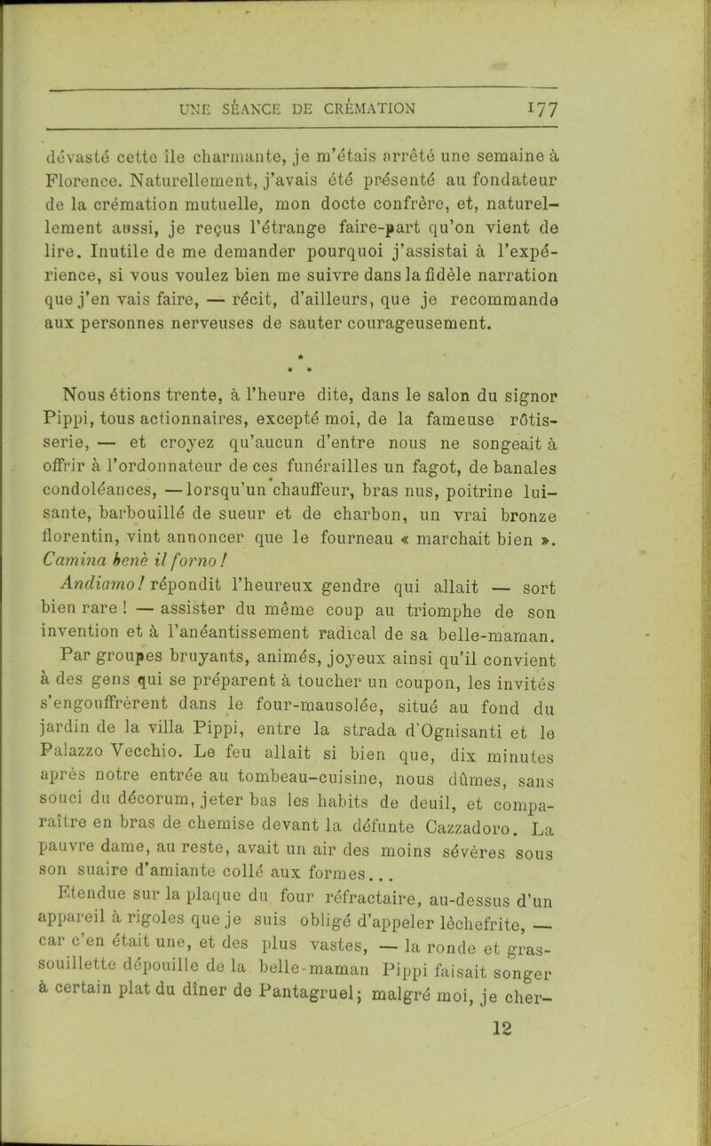 dévasté cette île charmante, je m’étais arrêté une semaine à Florence. Naturellement, j’avais été présenté au fondateur de la crémation mutuelle, mon docte confrère, et, naturel- lement aussi, je reçus l’étrange faire-part qu’on vient de lire. Inutile de me demander pourquoi j’assistai à l’expé- rience, si vous voulez bien me suivre dans la fidèle narration que j’en vais faire, — récit, d’ailleurs, que je recommande aux personnes nerveuses de sauter courageusement. Nous étions trente, à l’heure dite, dans le salon du signor Pippi, tous actionnaires, excepté moi, de la fameuse rôtis- serie, — et croyez qu’aucun d’entre nous ne songeait à offrir à l’ordonnateur de ces funérailles un fagot, de banales condoléances, —lorsqu’un chauffeur, bras nus, poitrine lui- sante, barbouillé de sueur et de charbon, un vrai bronze florentin, vint annoncer que le fourneau « marchait bien ». Camina benè il forno ! Andiamol répondit l’heureux gendre qui allait — sort bien rare ! — assister du même coup au triomphe de son invention et à l’anéantissement radical de sa belle-maman. Par groupes bruyants, animés, joyeux ainsi qu’il convient à des gens qui se préparent à toucher un coupon, les invités s’engouffrèrent dans le four-mausolée, situé au fond du jardin de la villa Pippi, entre la strada d’Ognisanti et le Palazzo Vecchio. Le feu allait si bien que, dix minutes après notre entrée au tombeau-cuisine, nous dûmes, sans souci du décorum, jeter bas les habits de deuil, et compa- raître en bras de chemise devant la défunte Cazzadoro. La pauvre dame, au reste, avait un air des moins sévères sous son suaire d’amiante collé aux formes. Etendue sur la plaque du four réfractaire, au-dessus d’un appareil à rigoles que je suis obligé d’appeler lèchefrite, — car c’en était une, et des plus vastes, — la ronde et gras- souillette dépouille de la belle-maman Pippi faisait songer à certain plat du dîner de Pantagruel; malgré moi, je cher- 12