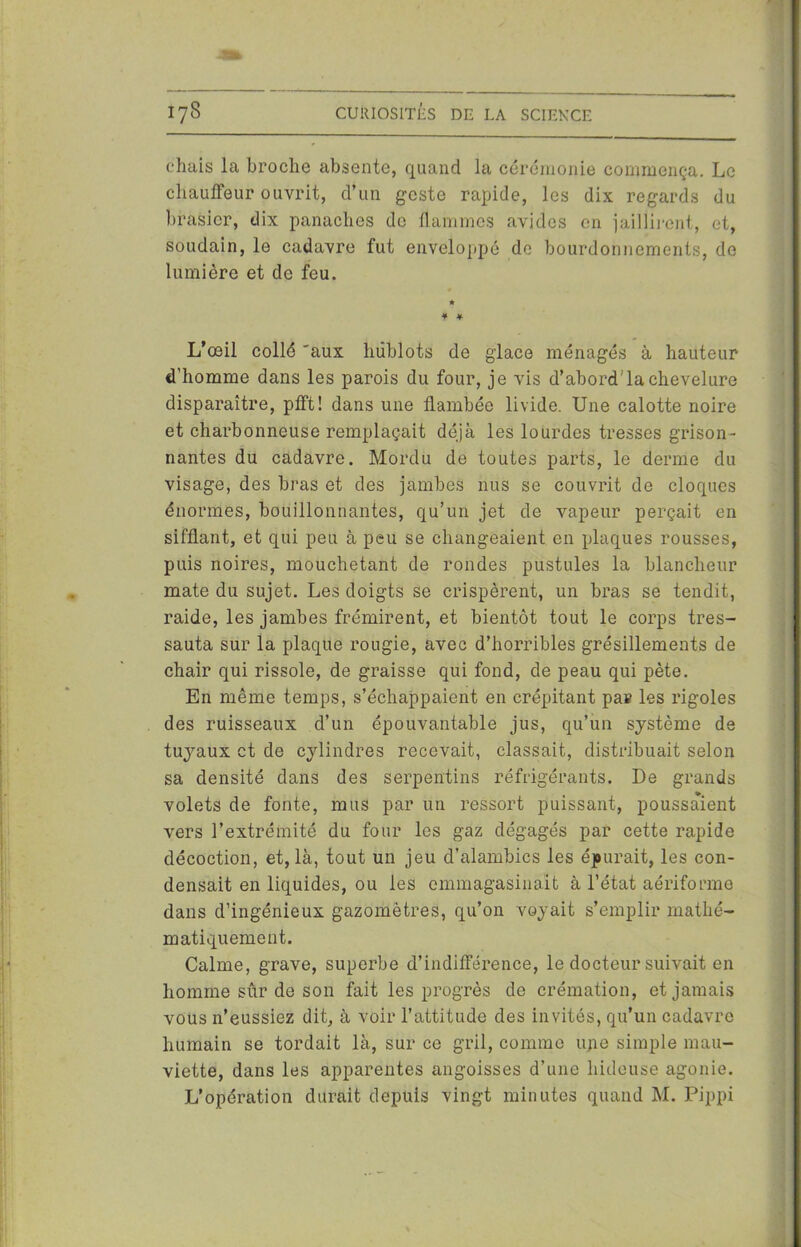 chais la broche absente, quand la cérémonie commença. Le chauffeur ouvrit, d’un geste rapide, les dix regards du brasier, dix panaches de flammes avides en jaillirent, et, soudain, le cadavre fut enveloppé de bourdonnements, do lumière et de feu. * * * L’œil collé 'aux hublots de glace ménagés à hauteur d’homme dans les parois du four, je vis d’abord'la chevelure disparaître, pfft! dans une flambée livide. Une calotte noire et charbonneuse remplaçait déjà les lourdes tresses grison- nantes du cadavre. Mordu de toutes parts, le derme du visage, des bras et des jambes nus se couvrit de cloques énormes, bouillonnantes, qu’un jet de vapeur perçait en sifflant, et qui peu à peu se changeaient en plaques rousses, puis noires, mouchetant de rondes pustules la blancheur mate du sujet. Les doigts se crispèrent, un bras se tendit, raide, les jambes frémirent, et bientôt tout le corps tres- sauta sur la plaque rougie, avec d’horribles grésillements de chair qui rissole, de graisse qui fond, de peau qui pète. En même temps, s’échappaient en crépitant par les rigoles des ruisseaux d’un épouvantable jus, qu’un système de tuyaux et de cylindres recevait, classait, distribuait selon sa densité dans des serpentins réfrigérants. De grands volets de fonte, mus par un ressort puissant, poussaient vers l’extrémité du four les gaz dégagés par cette rapide décoction, et, là, tout un jeu d’alambics les épurait, les con- densait en liquides, ou les emmagasinait à l’état aériforme dans d’ingénieux gazomètres, qu’on voyait s’emplir mathé- matiquement. Calme, grave, superbe d’indifférence, le docteur suivait en homme sûr de son fait les progrès de crémation, et jamais vous n’eussiez dit, à voir l’attitude des invités, qu’un cadavre humain se tordait là, sur ce gril, comme u/ie simple mau- viette, dans les apparentes angoisses d’une hideuse agonie. L’opération durait depuis vingt minutes quand M. Pippi