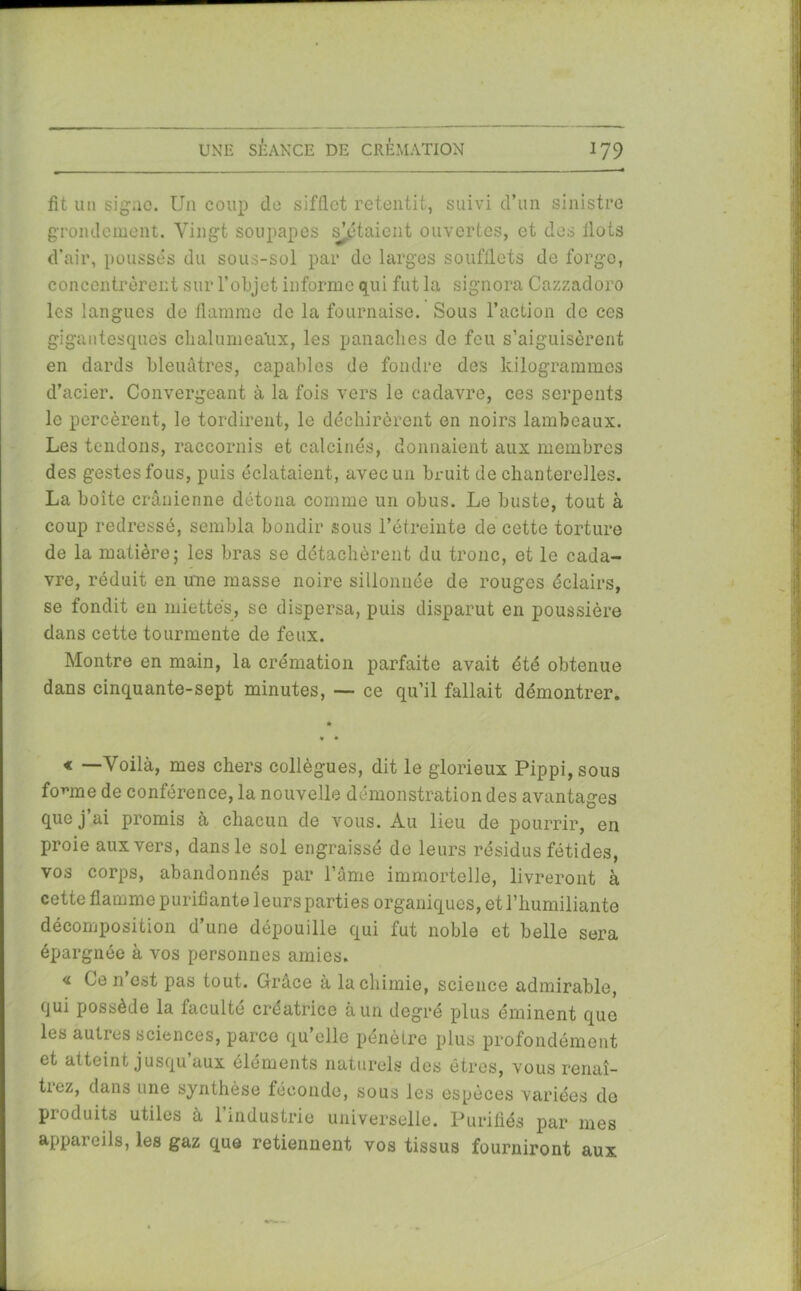 fît un signe. Un coup de sifflet retentit, suivi d’un sinistre grondement. Vingt soupapes s’ôtaient ouvertes, et des flots d’air, poussés du sous-sol par de larges soufflets de forge, concentrèrent sur l’objet informe qui fut la signora Cazzadoro les langues de flamme de la fournaise. Sous l’action de ces gigantesques chalumea'ux, les panaches de feu s’aiguisèrent en dards bleuâtres, capables de fondre des kilogrammes d’acier. Convergeant à la fois vers le cadavre, ces serpents le percèrent, le tordirent, le déchirèrent en noirs lambeaux. Les tendons, raccornis et calcinés, donnaient aux membres des gestes fous, puis éclataient, avec un bruit de chanterelles. La boîte crânienne détona comme un obus. Le buste, tout à coup redressé, sembla bondir sous l’étreinte de cette torture de la matière; les bras se détachèrent du tronc, et le cada- vre, réduit en une masse noire sillonnée de rouges éclairs, se fondit en miettes, se dispersa, puis disparut en poussière dans cette tourmente de feux. Montre en main, la crémation parfaite avait été obtenue dans cinquante-sept minutes, — ce qu’il fallait démontrer. « —Voilà, mes chers collègues, dit le glorieux Pippi,sous fouine de conférence, la nouvelle démonstration des avantages que j’ai promis à chacun de vous. Au lieu de pourrir, en proie aux vers, dans le sol engraissé de leurs résidus fétides, vos corps, abandonnés par l’âme immortelle, livreront à cette flamme purifiante leurs parties organiques, et l’humiliante décomposition d’une dépouille qui fut noble et belle sera épargnée à vos personnes amies. <i Ce n est pas tout. Grâce à la chimie, science admirable, (jui possède la faculté créatrice à un degré plus éminent que les autres sciences, parce qu’elle pénètre plus profondément et atteint jusqu aux éléments naturels des êtres, vous renaî- trez, dans une synthèse féconde, sous les espèces variées de produits utiles à 1 industrie universelle. Purifiés par mes appareils, les gaz que retiennent vos tissus fourniront aux