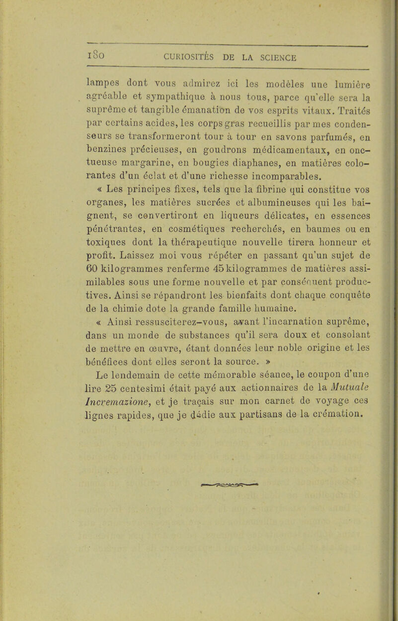 iSo lampes dont vous admirez ici les modèles une lumière agréable et sympathique à nous tous, parce quelle sera la suprême et tangible émanation de vos esprits vitaux. Traités par certains acides, les corps gras recueillis par mes conden- seurs se transformeront tour à tour en savons parfumés, en benzines précieuses, en goudrons médicamentaux, en onc- tueuse margarine, en bougies diaphanes, en matières colo- rantes d’un éclat et d’une richesse incomparables. « Les principes fixes, tels que la fibrine qui constitue vos organes, les matières sucrées et albumineuses qui les bai- gnent, se convertiront en liqueurs délicates, en essences pénétrantes, en cosmétiques recherchés, en baumes ou en toxiques dont la thérapeutique nouvelle tirera honneur et profit. Laissez moi vous répéter en passant qu’un sujet de 60 kilogrammes renferme 45 kilogrammes de matières assi- milables sous une forme nouvelle et par consénuent produc- tives. Ainsi se répandront les bienfaits dont chaque conquête de la chimie dote la grande famille humaine. « Ainsi ressusciterez-vous, avant l’incarnation suprême, dans un monde de substances qu’il sera doux et consolant de mettre en œuvre, étant données leur noble origine et les bénéfices dont elles seront la source. » Le lendemain de cette mémorable séance, le coupon d’une lire 25 centesimi était payé aux actionnaires de la Mutuale Incremazione, et je traçais sur mon carnet de voyage ces lignes rapides, que je dédie aux partisans de la crémation.