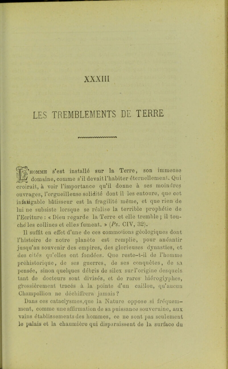 LES TREMBLEMENTS DE TERRE ®S’hommb s’est installé sur la Terre, son immense TJy domaine, comme s’il devait l’habiter éternellement . Qui croirait, à voir l’importance qu’il donne à ses moindres ouvrages, l’orgueilleuse solidité dont il les entoure, que cet infatigable bâtisseur est la fragilité même, et que rien de lui ne subsiste lorsque se réalise la terrible prophétie de l’Ecriture : « Dieu regarde la Terre et elle tremble ; il tou- che'les collines et elles fument. » (Ps. CIY, 32). Il suffit en effet d’une de ces commotions géologiques dont l’histoire de notre planète est remplie, pour anéantir jusqu’au souvenir des empires, des glorieuses dynasties, et des cités qu’elles ont fondées. Que reste-t-il de l’homme préhistorique, do ses guerres, de ses conquêtes, de sa pensée, sinon quelques débris de silex sur l’origine desquels tant de docteurs sont divisés, et do rares hiéroglyphes, grossièrement tracés à la pointe d’un caillou, qu’aucun Champollion ne déchiffrera jamais? Dans ces cataclysmes,que la Nature oppose si fréquem- ment, comme une affirmation de sa puissance souveraine, aux vains établissements des hommes, ce ne sont pas seulement le palais et la chaumière qui disparaissent de la surface du