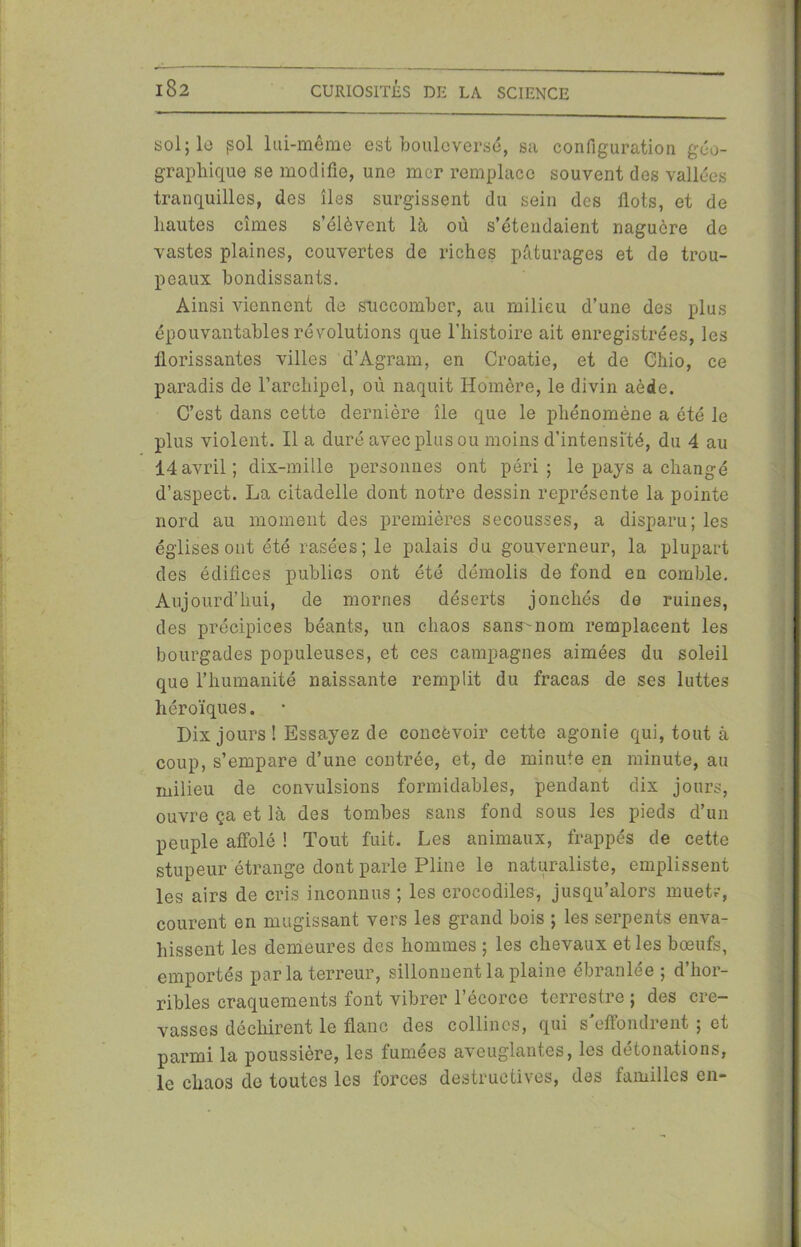 sol; le pol lui-même est bouleversé, sa configuration géo- graphique se modifie, une mer remplace souvent des vallées tranquilles, des îles surgissent du sein des flots, et de hautes cimes s’élèvent là où s’étendaient naguère de vastes plaines, couvertes de riches pâturages et de trou- peaux bondissants. Ainsi viennent de succomber, au milieu d’une des plus épouvantables révolutions que l’histoire ait enregistrées, les florissantes villes d’Agram, en Croatie, et de Chio, ce paradis de l’archipel, où naquit Homère, le divin aède. C’est dans cette dernière île que le phénomène a été le plus violent. Il a duré avec plus ou moins d’intensité, du 4 au 14avril; dix-mille personnes ont péri; le pays a changé d’aspect. La citadelle dont notre dessin représente la pointe nord au moment des premières secousses, a disparu; les églises ont été rasées; le palais du gouverneur, la plupart des édifices publics ont été démolis do fond en comble. Aujourd’hui, de mornes déserts jonchés de ruines, des précipices béants, un chaos sans^nom remplacent les bourgades populeuses, et ces campagnes aimées du soleil que l’humanité naissante remplit du fracas de ses luttes héroïques. Dix jours! Essayez de concevoir cette agonie qui, tout à coup, s’empare d’une contrée, et, de minute en minute, au milieu de convulsions formidables, pendant dix jours, ouvre ça et là des tombes sans fond sous les pieds d’un peuple affolé ! Tout fuit. Les animaux, frappés de cette stupeur étrange dont parle Pline le naturaliste, emplissent les airs de cris inconnus ; les crocodiles, jusqu’alors muet?, courent en mugissant vers les grand bois ; les serpents enva- hissent les demeures des hommes ; les chevaux et les bœufs, emportés par la terreur, sillonnent la plaine ébranlée ; d’hor- ribles craquements font vibrer l’écorce terrestre ; des cre- vasses déchirent le flanc des collines, qui s'effondrent ; et parmi la poussière, les lumees aveuglantes, les détonations, le chaos de toutes les forces destructives, des familles en-
