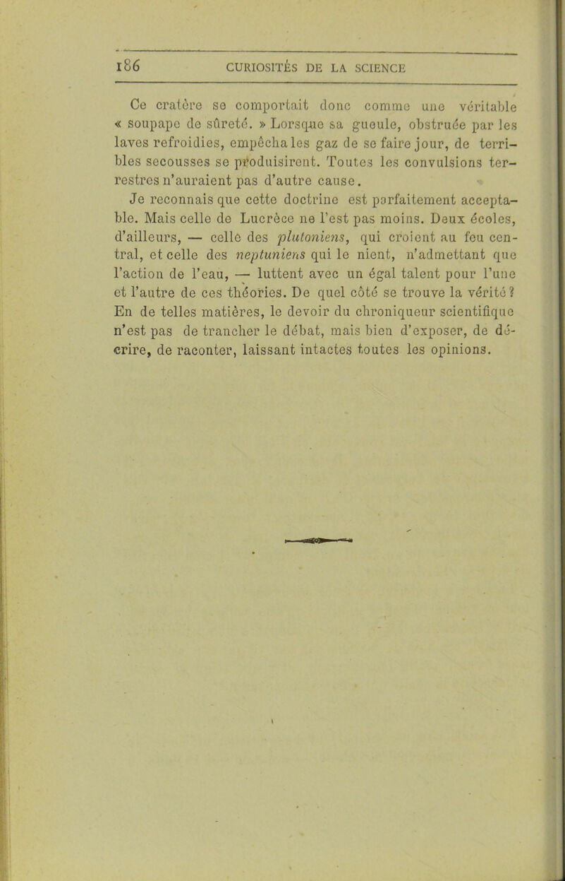 Ce cratère se comportait donc comme une véritable « soupape de sûreté. » Lorsque sa gueule, obstruée par les laves refroidies, empêcha les gaz de se faire jour, de terri- bles secousses se produisirent. Toutes les convulsions ter- restres n’auraient pas d’autre cause. Je reconnais que cette doctrine est parfaitement accepta- ble. Mais celle de Lucrèce ne l’est pas moins. Deux écoles, d’ailleurs, — celle des plutoniens, qui croient au feu cen- tral, et celle des neptuniens qui le nient, n’admettant que l’action de l’eau, — luttent avec un égal talent pour l’une et l’autre de ces théories. De quel côté se trouve la vérité? En de telles matières, le devoir du chroniqueur scientifique n’est pas de trancher le débat, mais bien d’exposer, de dé- crire, de raconter, laissant intactes toutes les opinions.