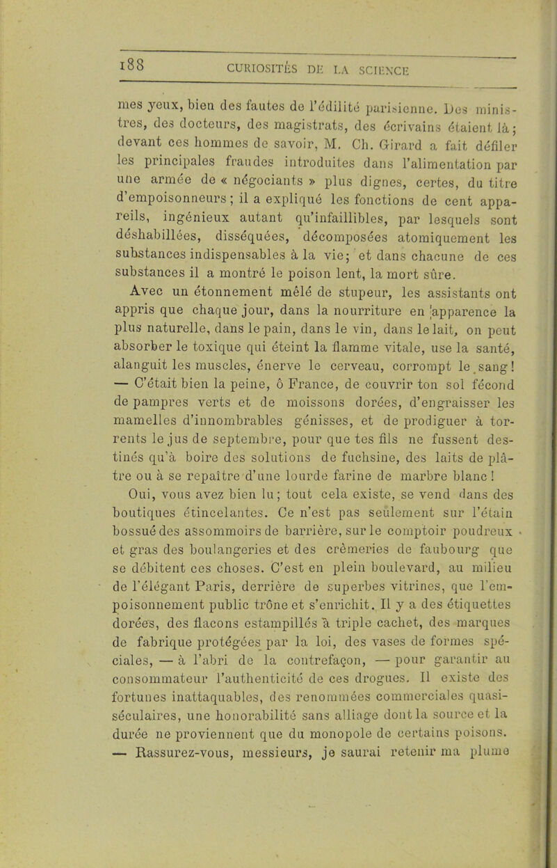 mes yeux, bien des fautes de l’édilité parisienne. Des minis- tres, des docteurs, des magistrats, des écrivains étaient là; devant ces hommes de savoir, M. Ch. Girard a fait défiler les principales fraudes introduites dans l’alimentation par une armée de « négociants » plus dignes, certes, du titre d empoisonneurs ; il a expliqué les fonctions de cent appa- reils, ingénieux autant qu’infaillibles, par lesquels sont déshabillées, disséquées, décomposées atomiquement les substances indispensables à la vie; et dans chacune de ces substances il a montré le poison lent, la mort sûre. Avec un étonnement mêlé de stupeur, les assistants ont appris que chaque jour, dans la nourriture en 'apparence la plus naturelle, dans le pain, dans le vin, dans le lait, on peut absorber le toxique qui éteint la flamme vitale, use la santé, alanguit les muscles, énerve le cerveau, corrompt le.sang! — C’était bien la peine, ô France, de couvrir ton soi fécond de pampres verts et de moissons dorées, d’engraisser les mamelles d’innombrables génisses, et de prodiguer à tor- rents le jus de septembre, pour que tes fils ne fussent des- tinés qu’à boire des solutions de fuchsine, des laits de plâ- tre ou à se repaître d’une lourde farine de marbre blanc ! Oui, vous avez bien lu; tout cela existe, se vend dans des boutiques étincelantes. Ce n’est pas seulement sur l’étain bossuédes assommoirs de barrière, sur le comptoir poudreux ■ et gras des boulangeries et des crémeries de faubourg que se débitent ces choses. C’est en plein boulevard, au milieu de l’élégant Paris, derrière de superbes vitrines, que l’em- poisonnement public trône et s’enrichit. Il y a des étiquettes dorées, des flacons estampillés a triple cachet, des marques de fabrique protégées par la loi, des vases de formes spé- ciales, — à l’abri de la contrefaçon, — pour garantir au consommateur l’authenticité de ces drogues. Il existe des fortunes inattaquables, des renommées commerciales quasi- séculaires, une honorabilité sans alliage dont la source et la durée ne proviennent que du monopole de certains poisons. — Rassurez-vous, messieurs, je saurai retenir ma plume