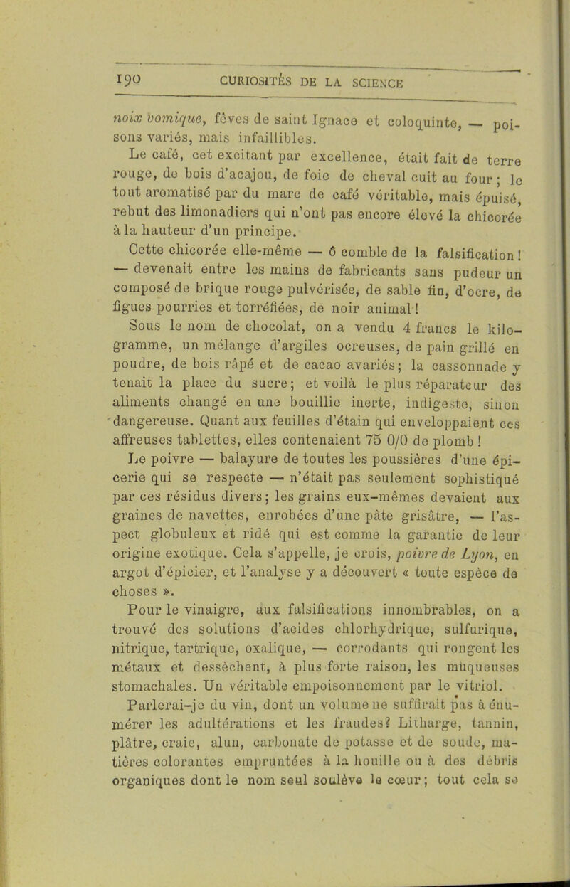 noix vomique, fèves de saint Ignace et coloquinte, — poi- sons variés, mais infaillibles. Le café, cet excitant par excellence, était fait de terre rouge, de bois d’acajou, de foie de cheval cuit au four ; le tout aromatisé par du marc de café véritable, mais épuisé, rebut des limonadiers qui n’ont pas encore élevé la chicorée à la hauteur d’un principe. Cette chicorée elle-même — 6 comble de la falsification ! — devenait entre les mains de fabricants sans pudeur un composé de brique rouge pulvérisée, de sable fin, d’ocre, de figues pourries et torréfiées, de noir animal ! Sous le nom de chocolat, on a vendu 4 francs le kilo- gramme, un mélange d’argiles ocreuses, de pain grillé en poudre, de bois râpé et de cacao avariés; la cassonnade y tenait la place du sucre; et voilà le plus réparateur des aliments changé en une bouillie inerte, indigeste, sinon dangereuse. Quant aux feuilles d’étain qui enveloppaient ces affreuses tablettes, elles contenaient 75 0/0 de plomb ! Le poivre — balayure de toutes les poussières d’une épi- cerie qui se respecte — n’était pas seulement sophistiqué par ces résidus divers ; les grains eux-mêmes devaient aux graines de navettes, enrobées d’une pâte grisâtre, — l’as- pect globuleux et ridé qui est comme la garantie de leur origine exotique. Cela s’appelle, je crois, poivre de Lyon, en argot d’épicier, et l’analyse y a découvert « toute espèce de choses ». Pour le vinaigre, aux falsifications innombrables, on a trouvé des solutions d’acides chlorhydrique, sulfurique, nitrique, tartrique, oxalique, — corrodants qui rongent les métaux et dessèchent, à plus forte raison, les muqueuses stomachales. Un véritable empoisonnement par le vitriol. Parlerai-je du vin, dont un volume ne suffirait pas à énu- mérer les adultérations et les fraudes? Litharge; tannin, plâtre, craie, alun, carbonate de potasse et de soude, ma- tières colorantes empruntées à la houille ou à des débris organiques dont le nom seul soulève le cœur; tout cela so