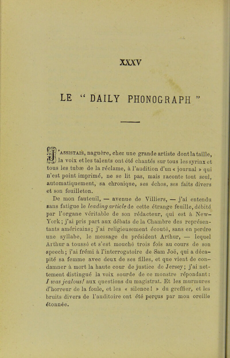 LE “ DAILY PHONOGRAPH B'assistais, naguère, chez une grande artiste dontlataille, la voix et les talents ont été chantés sur tous lessyrinx et tous les tubæ de la réclame, à l’audition d’un« journal » qui n’est point imprimé, ne se lit pas, mais raconte tout seul, automatiquement, sa chronique, ses échos, ses faits divers et son feuilleton. De mon fauteuil, — avenue de Villiers, — j’ai entendu sans fatigue le leading article de cette étrange feuille, débité par l’organe véritable de son rédacteur, qui est à New- York; j’ai pris part aux débats delà Chambre des représen- tants américains; j’ai religieusement écouté, sans en perdre une syllabe, le message du président Arthur, — lequel Arthur a toussé et s’est mouché trois fois au cours de son speech; j’ai frémi à l’interrogatoire de Sam Joë, qui a déca- pité sa femme avec deux de ses filles, et que vient de con- damner à mort la haute cour de justice de Jersey; j’ai net- tement distingué la voix sourde de ce monstre répondant: / was jealousl aux questions du magistrat. Et les murmures d’horreur de la foule, et les « silence ! » du greffier, et les bruits divers de l’auditoire ont été perçus par mon oreille étonnée.