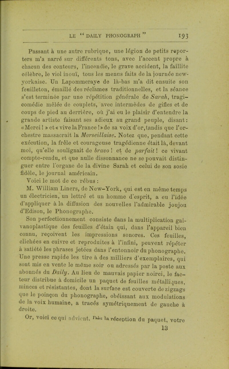 >> Passant à une autre rubrique, une légion de petits repor- ters m’a narré sur différents tons, avec l’accent propre à chacun des conteurs, l’incendie, le grave accident, la faillite célèbre, le viol inouï, tous les menus faits de la journée new- yorkaise. Un Lapommeraye de là-bas m’a dit ensuite son feuilleton, émaillé des réclames traditionnelles, et la séance s’est terminée par une répétition générale de Sarah, tragi- comédie mêlée de couplets, avec intermèdes de gifles et de coups de pied au derrière, où j’ai eu le plaisir d’entendre la grande artiste faisant ses adieux au grand peuple, disant: «Merci! » et « vive la France !» de sa voix d’or,tandis que l’or- chestre massacrait la Marseillaise. Notez que, pendant cette exécution, la frêle et courageuse tragédienne était là, devant moi, qu’elle soulignait de bravo ! et de parfait ! ce vivant compte-rendu, et que nulle dissonnance ne se pouvait distin- guer entre l'organe de la divine Sarah et celui de son sosie fidèle, le journal américain. Voici le mot de ce rébus : M. William Liners, de New-York, qui est en même temps un électricien, un lettré et un homme d’esprit, a eu l’idée d’appliquer à la diffusion des nouvelles l’admirable joujou d’Edison, le Phonographe. Son perfectionnement consiste dans la multiplication gal- vanoplastique des feuilles d’étain qui, dans l’appareil bien connu, reçoivent les impressions sonores. Ces feuilles, clichées en cuivre et reproduites à l’infini, peuvent répéter à satiété les phrases jetées dans l’entonnoir du phonographe. Une presse rapide les tire à des milliers d’exemplaires, qui sont mis en vente le même soir ou adressés par la poste aux abonnés du Daily. Au lieu de mauvais papier noirci, le fac- teur distribue à domicile un paquet de feuilles métalliques, minces et résistantes, dont la surface est couverte de zigzags que le poinçon du phonographe, obéissant aux modulations de la voix humaine, a tracés symétriquement de gauche à droite. Or, voici ce qui advient. la réception du paquet, votre 13