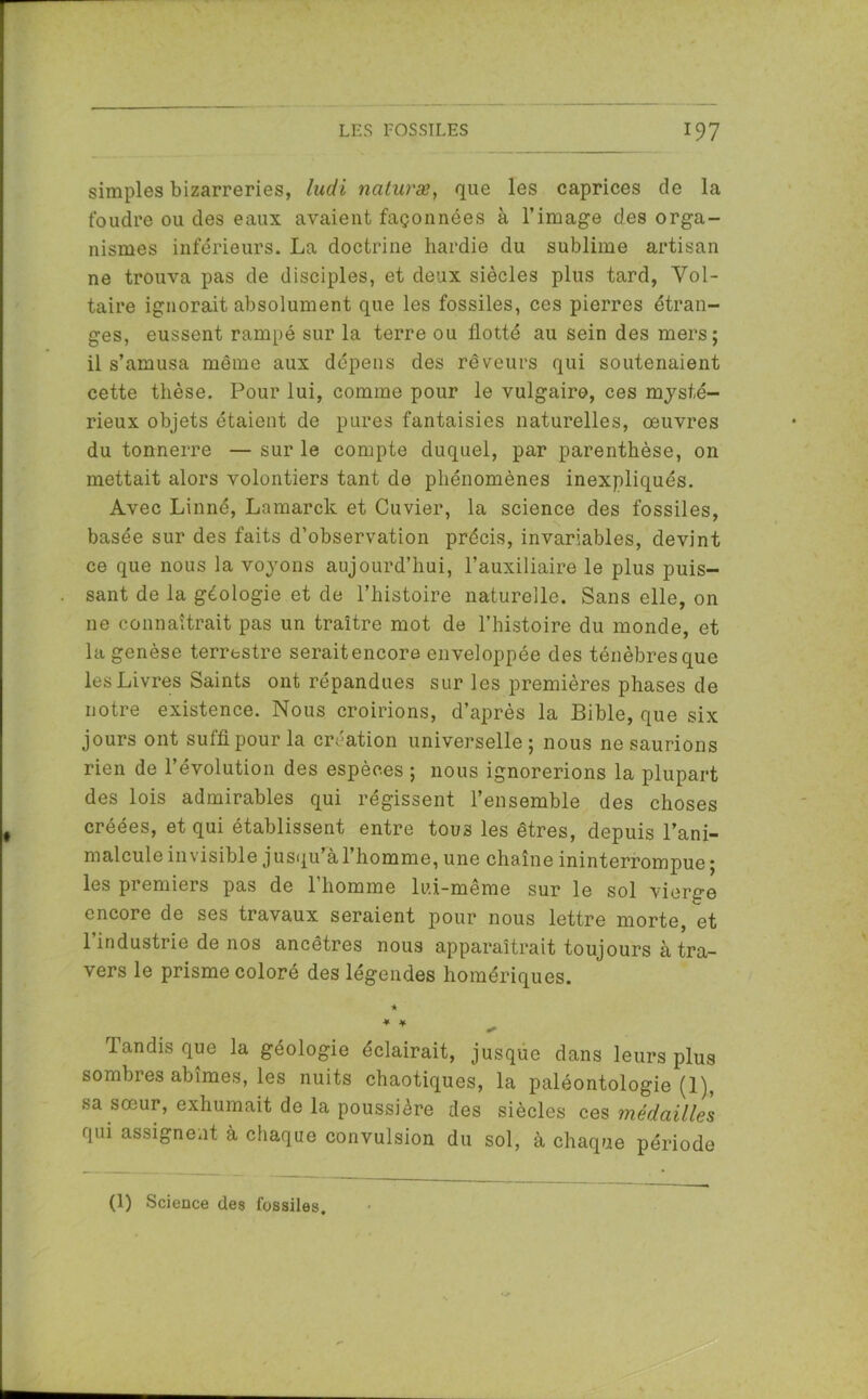 simples bizarreries, ludi naturæ, que les caprices de la foudre ou des eaux avaient façonnées à l’image des orga- nismes inférieurs. La doctrine hardie du sublime artisan ne trouva pas de disciples, et deux siècles plus tard, Vol- taire ignorait absolument que les fossiles, ces pierres étran- ges, eussent rampé sur la terre ou flotté au sein des mers; il s’amusa même aux dépens des rêveurs qui soutenaient cette thèse. Pour lui, comme pour le vulgaire, ces mysté- rieux objets étaient de pures fantaisies naturelles, œuvres du tonnerre — sur le compte duquel, par parenthèse, on mettait alors volontiers tant de phénomènes inexpliqués. Avec Linné, Lamarclc et Cuvier, la science des fossiles, basée sur des faits d’observation précis, invariables, devint ce que nous la voyons aujourd’hui, l’auxiliaire le plus puis- sant de la géologie et de l’histoire naturelle. Sans elle, on 11e connaîtrait pas un traître mot de l’histoire du monde, et la genèse terrestre serait encore enveloppée des ténèbres que les Livres Saints ont répandues sur les premières phases de notre existence. Nous croirions, d’après la Bible, que six jours ont suffi pour la création universelle ; nous ne saurions rien de l’évolution des espèces ; nous ignorerions la plupart des lois admirables qui régissent l’ensemble des choses créées, et qui établissent entre tous les êtres, depuis l’ani- malcule invisible jusqu’àl’homme, une chaîne ininterrompue ; les premiers pas de l’homme lui-même sur le sol vierge encore de ses travaux seraient pour nous lettre morte, et l’industrie de nos ancêtres nous apparaîtrait toujours à tra- vers le prisme coloré des légendes homériques. * * * Tandis que la géologie éclairait, jusque dans leurs plus sombres abîmes, les nuits chaotiques, la paléontologie (1), sa sœur, exhumait de la poussière des siècles ces médailles qui assignent à chaque convulsion du sol, à chaque période (1) Science des fossiles