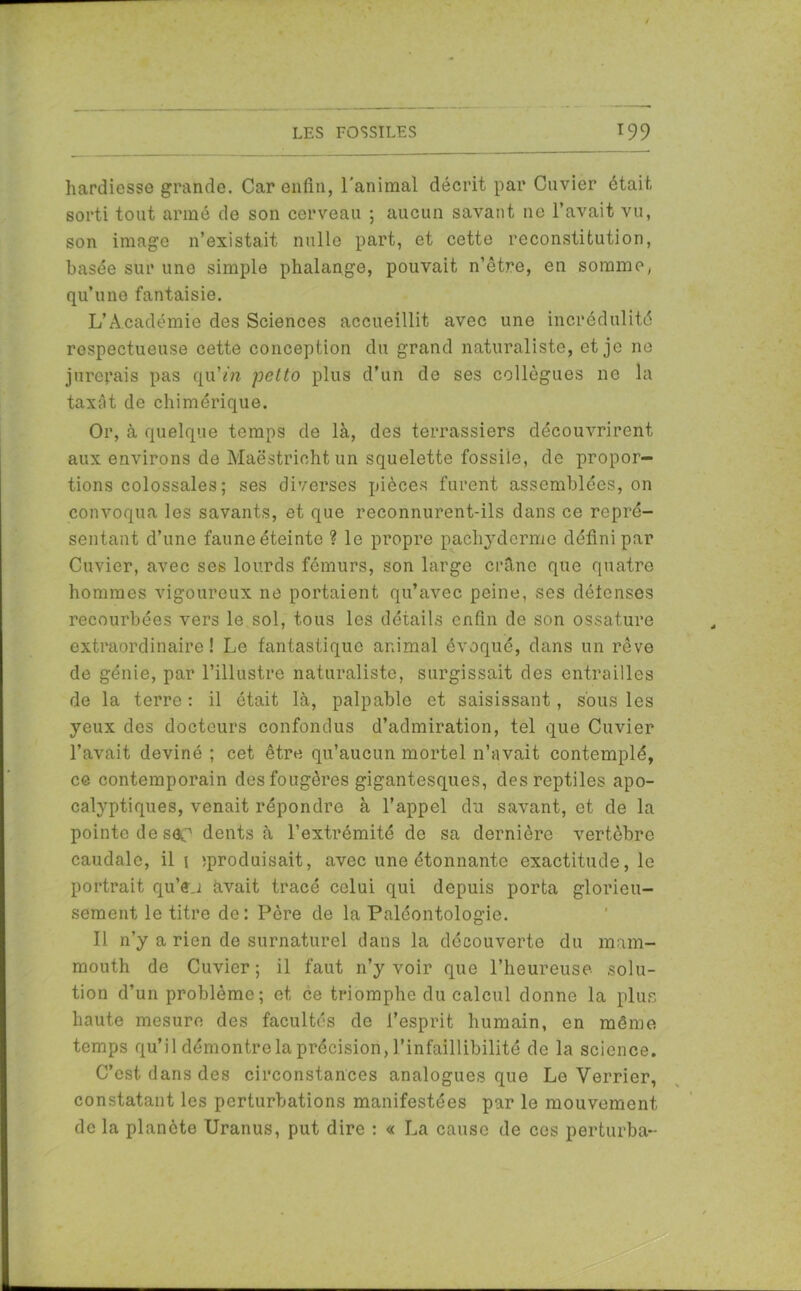 hardiesse grande. Car enfin, l’animal décrit par Cuvier était sorti tout armé de son cerveau ; aucun savant 11e l’avait vu, son image n’existait nulle part, et cette reconstitution, basée sur une simple phalange, pouvait n’être, en somme, qu’une fantaisie. L’Académie des Sciences accueillit avec une incrédulité respectueuse cette conception du grand naturaliste, et je ne jurerais pas qu’m petto plus d’un de ses collègues ne la taxât de chimérique. Or, à quelque temps de là, des terrassiers découvrirent aux environs de Maëstrichtun squelette fossile, de propor- tions colossales ; ses diverses pièces furent assemblées, on convoqua les savants, et que reconnurent-ils dans ce repré- sentant d’une faune éteinte ? le propre pachyderme défini par Cuvier, avec ses lourds fémurs, son large crâne que quatre hommes vigoureux ne portaient qu’avec peine, ses défenses recourbées vers le sol, tous les détails enfin de son ossature extraordinaire! Le fantastique animal évoqué, dans un rêve de génie, par l’illustre naturaliste, surgissait des entrailles de la terre : il était là, palpable et saisissant, sous les yeux des docteurs confondus d’admiration, tel que Cuvier l’avait deviné ; cet être qu’aucun mortel n’avait contemplé, ce contemporain des fougères gigantesques, des reptiles apo- calyptiques, venait répondre à l’appel du savant, et de la pointe de sC dents à l’extrémité de sa dernière vertèbre caudale, il 1 ^produisait, avec une étonnante exactitude, le portrait qu’ej avait tracé celui qui depuis porta glorieu- sement le titre de: Père de la Paléontologie. Il n’y a rien de surnaturel dans la découverte du mam- mouth de Cuvier; il faut n’y voir que l’heureuse solu- tion d’un problème; et ce triomphe du calcul donne la plus haute mesure des facultés de l’esprit humain, en même temps qu’il démontre la précision, l’infaillibilité de la science. C’est, dans des circonstances analogues que Le Verrier, constatant les perturbations manifestées par le mouvement de la planète Uranus, put dire : « La cause de ces perturba-