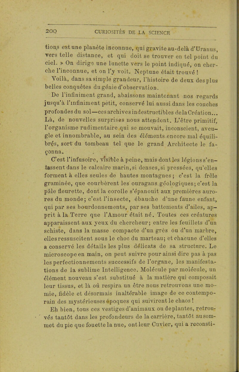 tions est une planète inconnue, qui gravite au-delà d’Uranus, vers telle distance, et qui doit se trouver en tel point du ciel. » On dirige une lunette vers le point indiqué, on cher- che l’inconnue, et on l’y voit. Neptune était trouvé ! Voilà, dans sa simple grandeur, l’histoire de deux des plus belles conquêtes du génie d’observation. De l’infiniment grand, abaissons maintenant nos regards jusqu’à l’infiniment petit, conservé lui aussi dans les couches profondes du sol—ces archives indestructibles delaCréation... Là, de nouvelles surprises nous attendent. L’être primitif, l’organisme rudimentaire qui se mouvait, inconscient, aveu- gle et innombrable, au sein des éléments encore mal équili- brés, sort du tombeau tel que le grand Architecte le fa- çonna. C’est l’infusoire, visible à peine, mais dont les légions s’en- tassent dans le calcaire marin,si denses,si pressées, qu’elles forment à elles seules de hautes montagnes ; c’est la frêle graminée, que courbèrent les ouragans.géologiques; c’est la pâle fleurette, dont la corolle s’épanouit aux premières auro- res du monde; c’est l’insecte, ébauche d’une faune enfant, qui par ses bourdonnements, par ses battements d’ailes, ap- prit à la Terre que l’Amour était né. Toutes ces créatures apparaissent aux yeux du chercheur; entre les feuillets d’un schiste, dans la masse compacte d’un grès ou d’un marbre, ellesressuscitent sous le choc du marteau; et chacune d’elles a conservé les détails les plus délicats de sa structure. Le microscope en main, on peut suivre pour ainsi dire pas à pas les perfectionnements successifs de l’organe, les manifesta- tions de la sublime Intelligence. Molécule par molécule, un élément nouveau s’est substitué à la matière qui composait leur tissus, et là où respira un être nous retrouvons une mo- mie, fidèle et désormais inaltérable image de ce contempo- rain des mystérieuses époques qui suivirent le chaos! Eh bien, tous ces vestiges d’animaux ou déplantés, retrou- vés tantôt dans les profondeurs de la carrière, tantôt ausom- met du pic que fouette la nue, ont leur Cuvier, qui a reconsti-