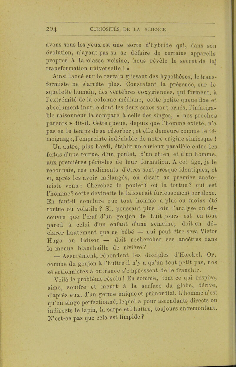 avons sous les yeux est une sorte d’hybride qui, dans son évolution, n’ayant pas su se défaire de certains appareils propres à la 'classe voisine, 'nous révèle le secret de laj transformation universelle ! » Ainsi lancé sur le terrain glissant des hypothèses, le trans- formiste ne s’arrête plus. Constatant la présence, sur le squelette humain, des vertèbres coxvgiennes, qui forment, à l’extrémité de la colonne médiane, cette petite queue fixe et absolument inutile dont les deux sexes sont ornés, l’infatiga- ble raisonneur la compare à celle des singes, « nos proches parents » dit-il. Cette queue, depuis que l’homme existe, n’a pas eu le temps de se résorber ; et elle demeure comme le té- moignage, l’empreinte indéniable de notre origine simiesque ! Un autre, plus hardi, établit un curieux parallèle entre les fœtus d’une tortue, d’un poulet, d’un chien et d’un homme, aux premières périodes de leur formation. À cet âge, je le reconnais, ces rudiments d’êtres sont presque identiques, et si, après les avoir mélangés, on disait au premier anato- miste venu: Cherchez lo poulet? où la tortue? qui est l’homme? cette devinette le laisserait furieusement perplexe. En faut-il conclure que tout homme a plus ou moins été tortue ou volatile ? Si, poussant plus loin l’analyse on dé- couvre que l’œuf d’un goujon de huit jours est en tout pareil à celui d’un enfant d’une semaine, doit-on dé- clarer hautement que ce bébé — qui peut-être sera Victor Hugo ou Edison — doit rechercher ses ancêtres dans la menue blanchaille de rivière? — Assurément, répondent les disciples d’Hœckel. Or, comme du goujon à l’huître il n’y a qu’un tout petit pas, nos sélectionnistes à outrance s’empressent de le franchir. Voilà le problème résolu ! En somme, tout ce qui respire, aime, souffre et meurt à la surface du globe, dérive, d’après eux, d’un germe unique et primordial. L’homme n’est qu’un singe perfectionne, lequel a pour ascendants directs ou indirects le lapin, la carpe et l’huître, toujours en remontant. N’est-ce pas que cela est limpide ?