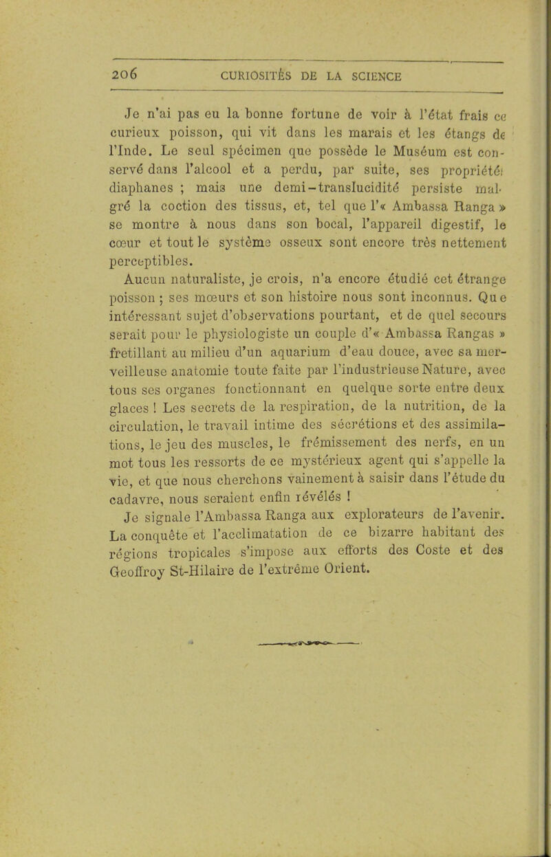 Je n’ai pas eu la bonne fortune de voir à l’état frais ce curieux poisson, qui vit dans les marais et les étangs de l’Inde. Le seul spécimen que possède le Muséum est con- servé dans l’alcool et a perdu, par suite, ses propriété,1 diaphanes ; mai3 une demi-translucidité persiste mal- gré la coction des tissus, et, tel que l’« Ambassa Ranga» se montre à nous dans son bocal, l’appareil digestif, le cœur et tout le système osseux sont encore très nettement perceptibles. Aucun naturaliste, je crois, n’a encore étudié cet étrange poisson ; ses mœurs et son histoire nous sont inconnus. Que intéressant sujet d’observations pourtant, et de quel secours serait pour le physiologiste un couple d’« Ambassa Rangas » frétillant au milieu d’un aquarium d’eau douce, avec sa mer- veilleuse anatomie toute faite par l’industrieuse Nature, avec tous ses organes fonctionnant en quelque sorte entre deux glaces ! Les secrets de la respiration, de la nutrition, de la circulation, le travail intime des sécrétions et des assimila- tions, le jeu des muscles, le frémissement des nerfs, en un mot tous les ressorts de ce mystérieux agent qui s’appelle la vie, et que nous cherchons vainement a saisir dans l’étude du cadavre, nous seraient enfin révélés ! Je signale l’Ambassa Ranga aux explorateurs de l’avenir. La conquête et l’acclimatation de ce bizarre habitant des régions tropicales s’impose aux efforts des Coste et des Geoffroy St-Hilaire de l’extrême Orient.