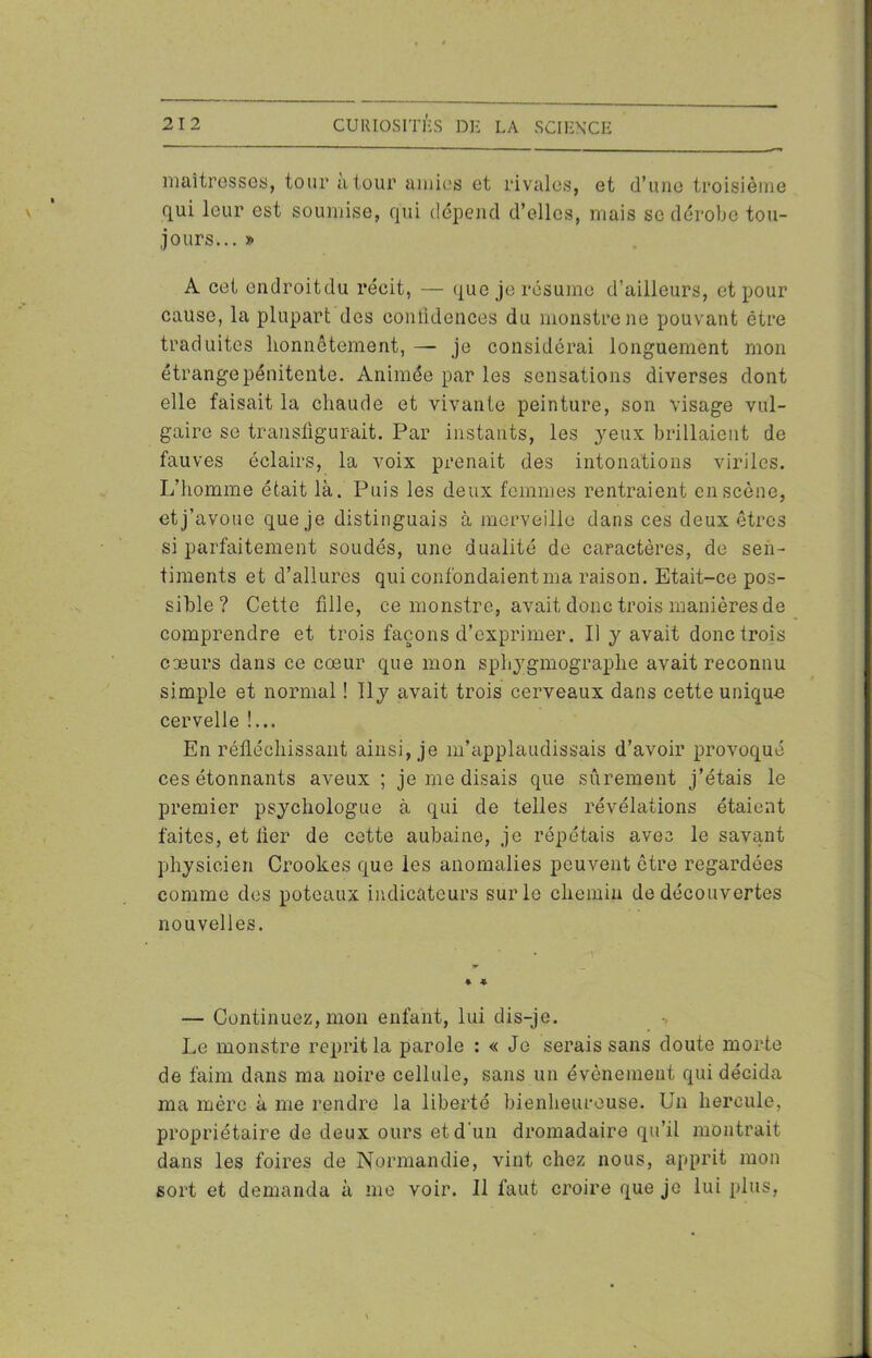 maîtresses, tour a tour amies et rivales, et d’une troisième qui leur est soumise, qui dépend d’elles, mais se dérobe tou- jours... » A cet endroitdu récit, — que je résume d’ailleurs, et pour cause, la plupart des confidences du monstre ne pouvant être traduites honnêtement, — je considérai longuement mon étrange pénitente. Animée par les sensations diverses dont elle faisait la chaude et vivante peinture, son visage vul- gaire se transfigurait. Par instants, les yeux brillaient de fauves éclairs, la voix prenait des intonations viriles. L’homme était là. Puis les deux femmes rentraient en scène, et j’avoue que je distinguais à merveille dans ces deux êtres si parfaitement soudés, une dualité de caractères, de sen- timents et d’allures qui confondaient ma raison. Etait-ce pos- sible? Cette fille, ce monstre, avait donc trois manières de comprendre et trois façons d’exprimer. Il y avait donc trois coeurs dans ce cœur que mon sphygmograplie avait reconnu simple et normal ! Ily avait trois cerveaux dans cette unique cervelle !... En réfléchissant ainsi, je m’applaudissais d’avoir provoqué ces étonnants aveux ; je me disais que sûrement j’étais le premier psychologue à qui de telles révélations étaient faites, et fier de cette aubaine, je répétais avec le savant physicien Crookes que les anomalies peuvent être regardées comme des poteaux indicateurs sur le chemin de découvertes nouvelles. * * — Continuez, mon enfant, lui dis-je. Le monstre reprit la parole : « Je serais sans doute morte de faim dans ma noire cellule, sans un évènement qui décida ma mère à me rendre la liberté bienheureuse. Un hercule, propriétaire de deux ours et d’un dromadaire qu’il montrait dans les foires de Normandie, vint chez nous, apprit mon sort et demanda à me voir. Il faut croire que je lui plus,