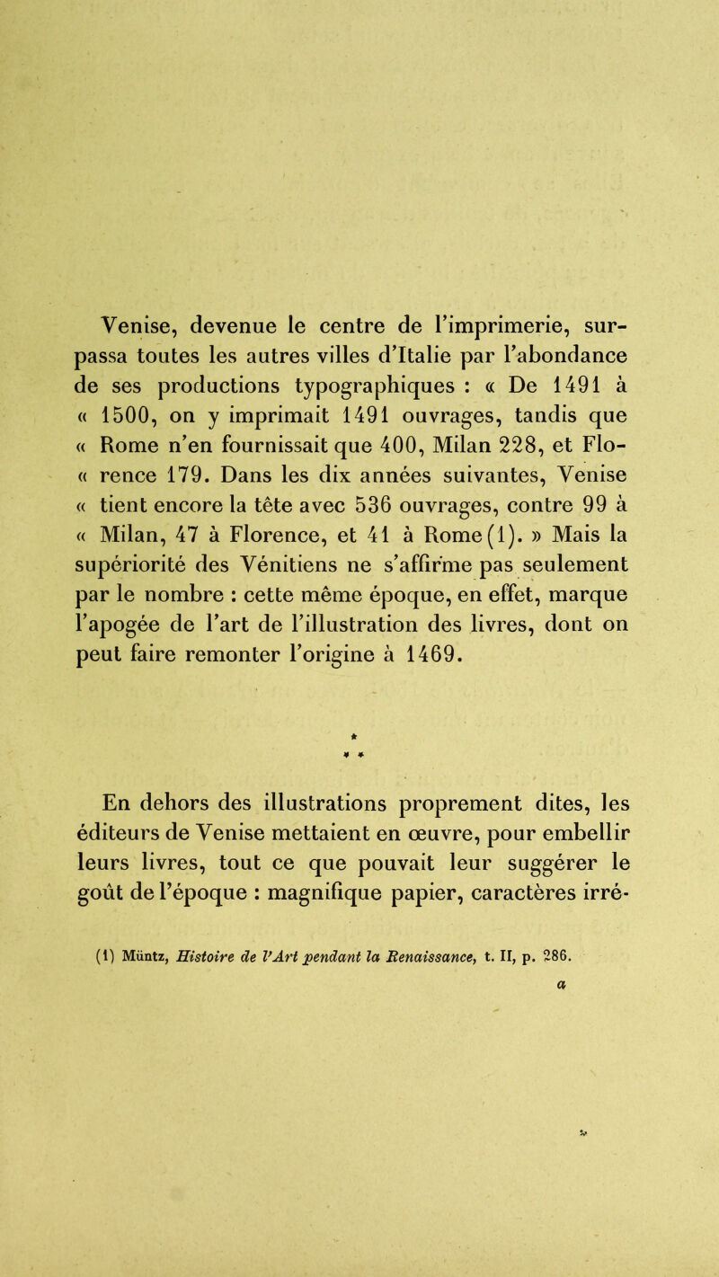 Venise, devenue le centre de l’imprimerie, sur- passa toutes les autres villes d’Italie par l’abondance de ses productions typographiques : « De 1491 à « 1500, on y imprimait 1491 ouvrages, tandis que « Rome n’en fournissait que 400, Milan 228, et Flo- « rence 179. Dans les dix années suivantes, Venise « tient encore la tête avec 536 ouvrages, contre 99 à « Milan, 47 à Florence, et 41 à Rome(l). » Mais la supériorité des Vénitiens ne s’affirme pas seulement par le nombre : cette même époque, en effet, marque l’apogée de l’art de l’illustration des livres, dont on peut faire remonter l’origine à 1469. En dehors des illustrations proprement dites, les éditeurs de Venise mettaient en œuvre, pour embellir leurs livres, tout ce que pouvait leur suggérer le goût de l’époque : magnifique papier, caractères irré- (1) Müntz, Histoire de VArt pendant la Renaissance, t. II, p. 286. a