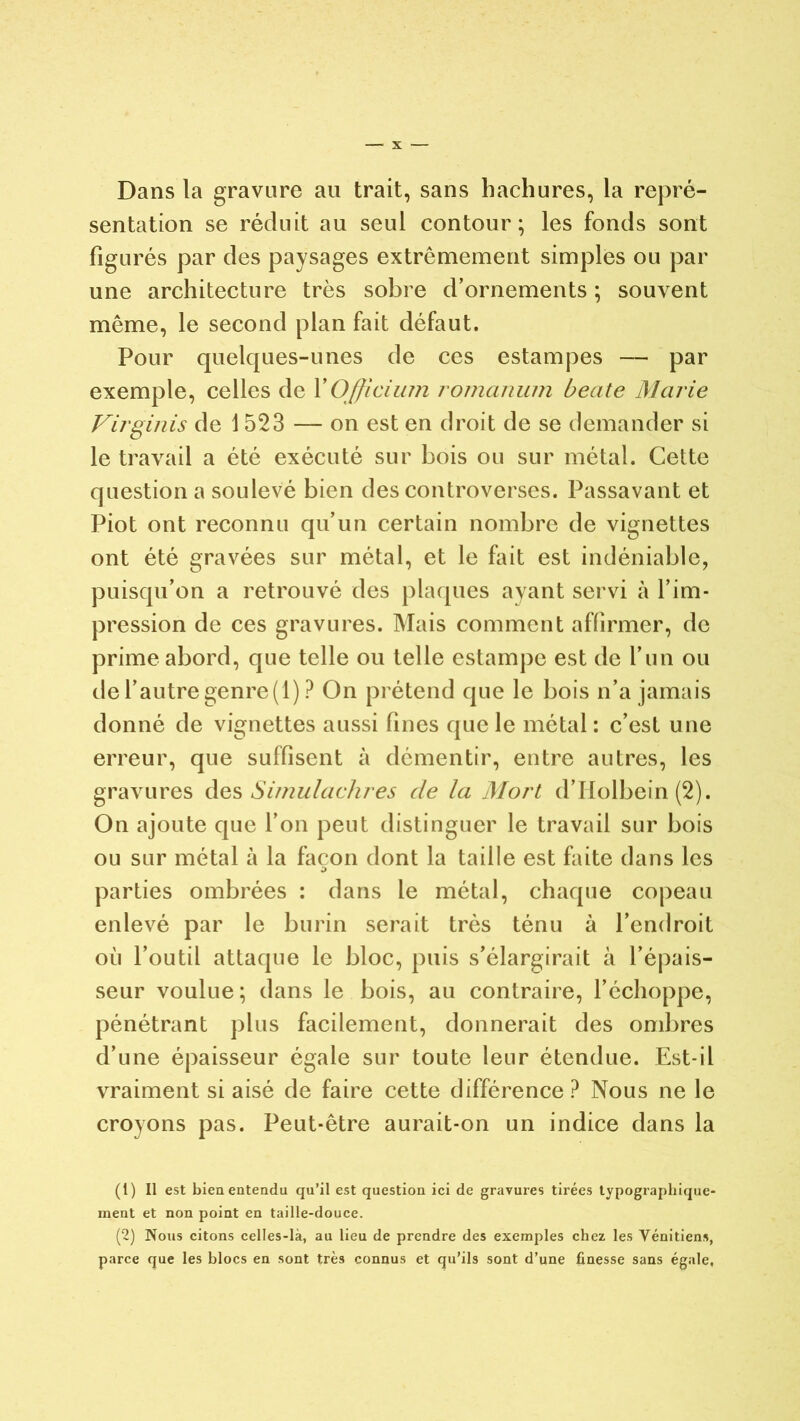 Dans la gravure au trait, sans hachures, la repré- sentation se réduit au seul contour; les fonds sont figurés par des paysages extrêmement simples ou par une architecture très sobre d’ornements ; souvent même, le second plan fait défaut. Pour quelques-unes de ces estampes — par exemple, celles de YOfficium romanum beate Marie Virginis de 1523 — on est en droit de se demander si le travail a été exécuté sur bois ou sur métal. Cette question a soulevé bien des controverses. Passavant et Piot ont reconnu qu’un certain nombre de vignettes ont été gravées sur métal, et le fait est indéniable, puisqu’on a retrouvé des plaques ayant servi à l’im- pression de ces gravures. Mais comment affirmer, de prime abord, que telle ou telle estampe est de l’un ou de l’autre genre (1) ? On prétend que le bois n’a jamais donné de vignettes aussi fines que le métal : c’est une erreur, que suffisent à démentir, entre autres, les gravures des Simulachres de la Mort d’Holbein (2). On ajoute que l’on peut distinguer le travail sur bois ou sur métal à la façon dont la taille est faite dans les parties ombrées : dans le métal, chaque copeau enlevé par le burin serait très ténu à l’endroit où l’outil attaque le bloc, puis s’élargirait à l’épais- seur voulue; dans le bois, au contraire, l’échoppe, pénétrant plus facilement, donnerait des ombres d’une épaisseur égale sur toute leur étendue. Est-il vraiment si aisé de faire cette différence? Nous ne le croyons pas. Peut-être aurait-on un indice dans la (1) Il est bien entendu qu’il est question ici de gravures tirées typographique- ment et non point en taille-douce. (2) Nous citons celles-là, au lieu de prendre des exemples chez les Vénitiens, parce que les blocs en sont très connus et qu’ils sont d’une finesse sans égale,