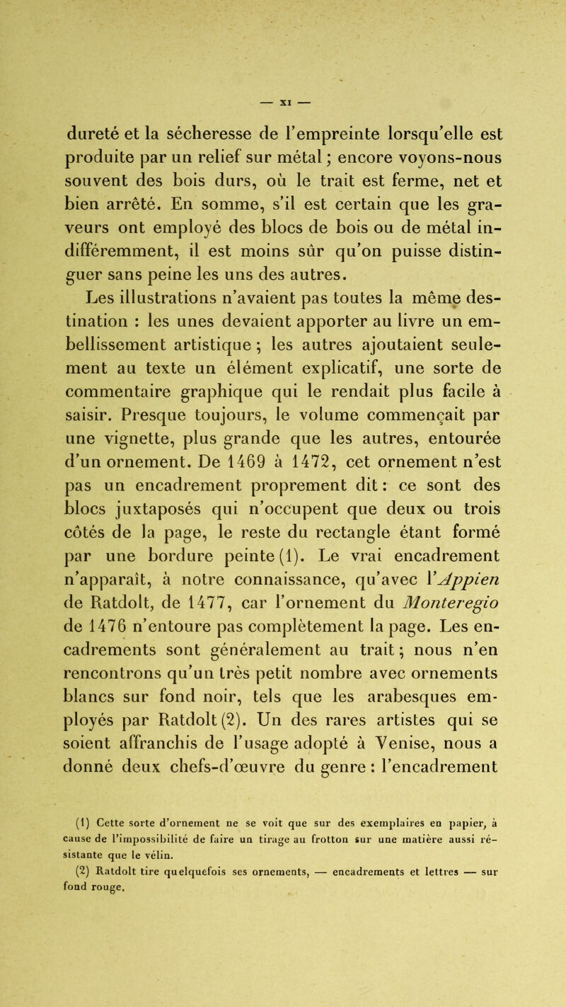 dureté et la sécheresse de l’empreinte lorsqu’elle est produite par un relief sur métal ; encore voyons-nous souvent des bois durs, où le trait est ferme, net et bien arrêté. En somme, s’il est certain que les gra- veurs ont employé des blocs de bois ou de métal in- différemment, il est moins sûr qu’on puisse distin- guer sans peine les uns des autres. Les illustrations n’avaient pas toutes la même des- tination : les unes devaient apporter au livre un em- bellissement artistique ; les autres ajoutaient seule- ment au texte un élément explicatif, une sorte de commentaire graphique qui le rendait plus facile à saisir. Presque toujours, le volume commençait par une vignette, plus grande que les autres, entourée d’un ornement. De 1469 à 1472, cet ornement n’est pas un encadrement proprement dit : ce sont des blocs juxtaposés qui n’occupent que deux ou trois côtés de la page, le reste du rectangle étant formé par une bordure peinte (1). Le vrai encadrement n’apparaît, à notre connaissance, qu’avec 1 'Appien de Ratdolt, de 1477, car l’ornement du Montei'egio de 1476 n’entoure pas complètement la page. Les en- cadrements sont généralement au trait ; nous n’en rencontrons qu’un très petit nombre avec ornements blancs sur fond noir, tels que les arabesques em- ployés par Ratdolt(2). Un des rares artistes qui se soient affranchis de l’usage adopté à Venise, nous a donné deux chefs-d’œuvre du genre : l’encadrement (1) Cette sorte d’ornement ne se voit que sur des exemplaires en papier, à cause de l’impossibilité de faire un tirage au frotton sur une matière aussi ré- sistante que le vélin. (2) Ratdolt tire quelquefois ses ornements, — encadrements et lettres — sur fond rouge.