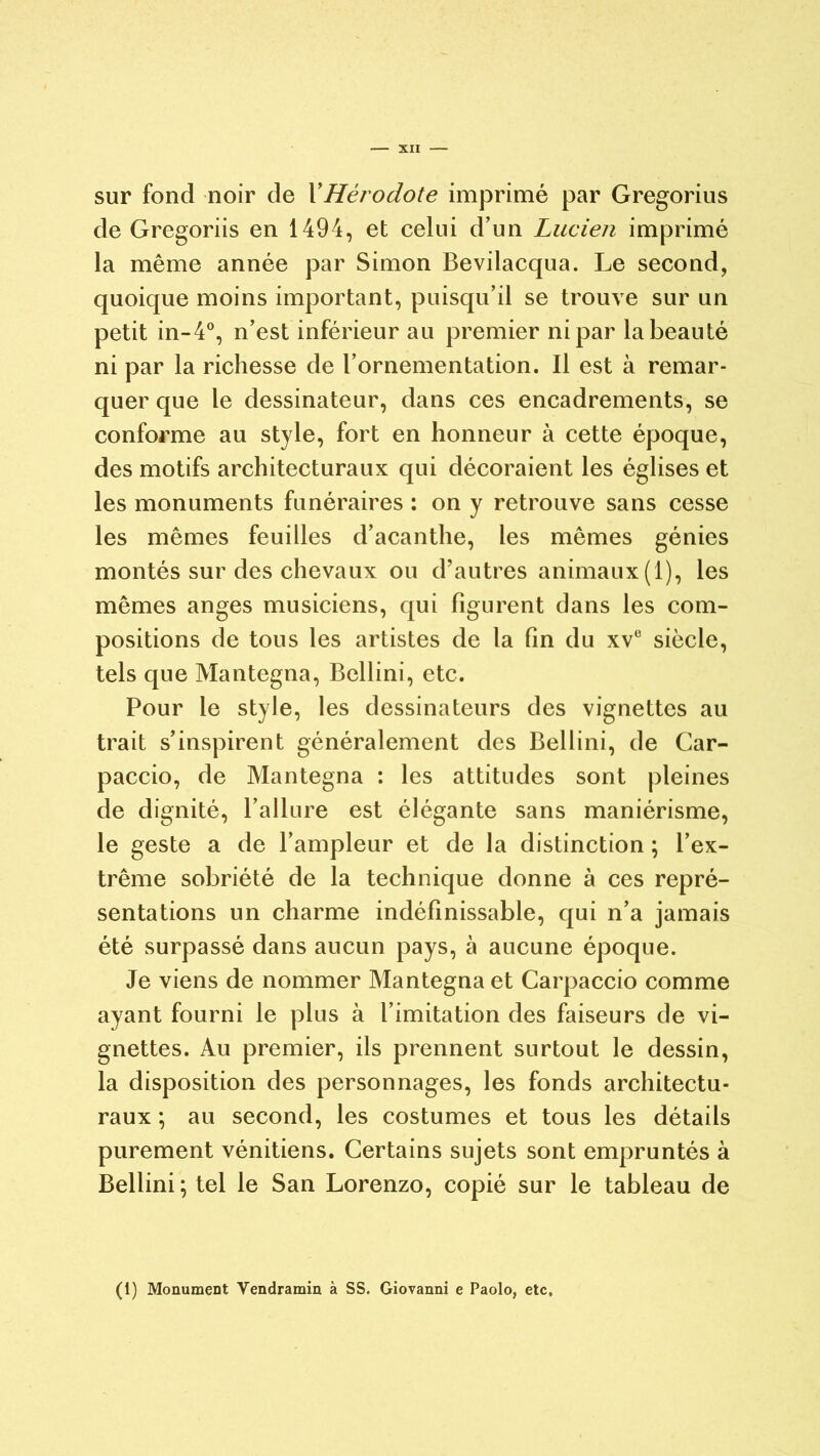 sur fond noir de XHérodote imprimé par Gregorius de Gregoriis en 1494, et celui d’un Lucien imprimé la même année par Simon Bevilacqua. Le second, quoique moins important, puisqu’il se trouve sur un petit in-4°, n’est inférieur au premier ni par la beauté ni par la richesse de l’ornementation. Il est à remar- quer que le dessinateur, dans ces encadrements, se conforme au style, fort en honneur à cette époque, des motifs architecturaux qui décoraient les églises et les monuments funéraires : on y retrouve sans cesse les mêmes feuilles d’acanthe, les mêmes génies montés sur des chevaux ou d’autres animaux(1), les mêmes anges musiciens, qui figurent dans les com- positions de tous les artistes de la fin du xv° siècle, tels que Mantegna, Bellini, etc. Pour le style, les dessinateurs des vignettes au trait s’inspirent généralement des Bellini, de Car- paccio, de Mantegna : les attitudes sont pleines de dignité, l’allure est élégante sans maniérisme, le geste a de l’ampleur et de la distinction ; l’ex- trême sobriété de la technique donne à ces repré- sentations un charme indéfinissable, qui n’a jamais été surpassé dans aucun pays, à aucune époque. Je viens de nommer Mantegna et Carpaccio comme ayant fourni le plus à l’imitation des faiseurs de vi- gnettes. Au premier, ils prennent surtout le dessin, la disposition des personnages, les fonds architectu- raux ; au second, les costumes et tous les détails purement vénitiens. Certains sujets sont empruntés à Bellini ; tel le San Lorenzo, copié sur le tableau de (1) Monument Vendramin à SS. Giovanni e Paolo, etc.