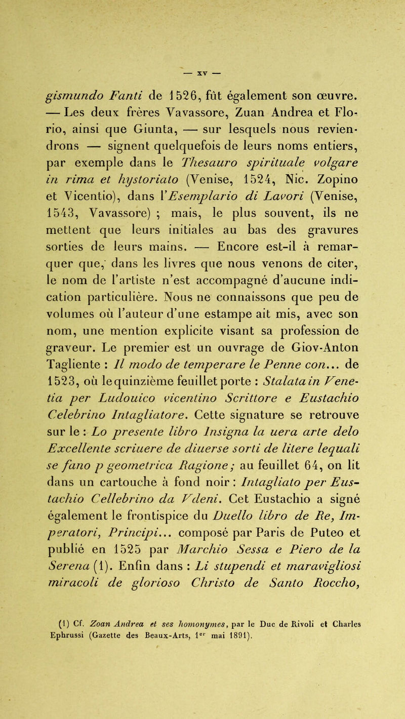 gismundo Fanti de 1526, fût également son œuvre. — Les deux frères Vavassore, Zuan Andrea et Flo- rio, ainsi que Giunta, — sur lesquels nous revien- drons — signent quelquefois de leurs noms entiers, par exemple dans le Thesauro spirituale volgare in rima et hystoriato (Venise, 1524, Nie. Zopino et Vicentio), dans YEsemplario di Lavori (Venise, 154.3, Vavassore) ; mais, le plus souvent, ils ne mettent que leurs initiales au bas des gravures sorties de leurs mains. — Encore est-il à remar- quer que, dans les livres que nous venons de citer, le nom de l’artiste n’est accompagné d’aucune indi- cation particulière. Nous ne connaissons que peu de volumes où l’auteur d’une estampe ait mis, avec son nom, une mention explicite visant sa profession de graveur. Le premier est un ouvrage de Giov-Anton Tagliente : Il modo de temperare le Penne con... de 1523, où le quinzième feuillet porte : Stalatain Vene- tia per Ludouico vicentino Scrittore e Eustachio Celebrino Intagliatore. Cette signature se retrouve sur le : Lo présente libro lnsigna la uera arte delo Excellente scriuere de diuerse sorti de litere lequali se fano p geometrica Ragione; au feuillet 64, on lit dans un cartouche à fond noir : Intagliato per Eus- tachio Cellebrino da Vdeni. Cet Eustachio a signé également le frontispice du Duello libro de Re, Im- peratori, Principi... composé par Paris de Puteo et publié en 1525 par Marchio Sessa e Piero de la Serena (1). Enfin dans : Li stupendi et maravigliosi miracoli de glorioso Christo de Santo Roccho, (1) Cf. Zoan Andrea et ses homonymes, par le Duc de Rivoli et Charles Ephrussi (Gazette des Beaux-Arts, 1er mai 1891).