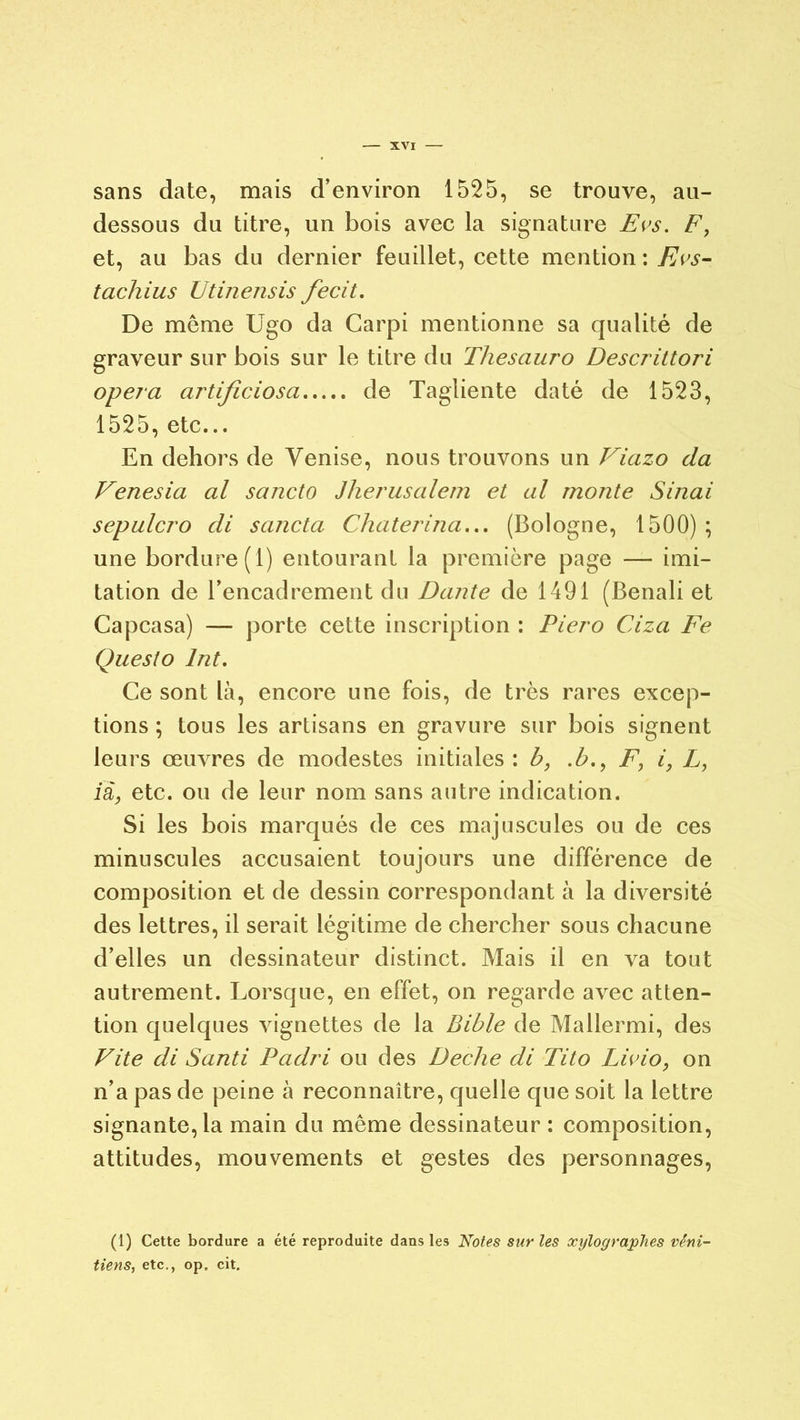 sans date, mais d’environ 1525, se trouve, au- dessous du titre, un bois avec la signature Evs, F, et, au bas du dernier feuillet, cette mention : Evs- tachius Utinensis fecit. De même Ugo da Carpi mentionne sa qualité de graveur sur bois sur le titre du Thesauro Descrittori opéra artificiosa de Tagliente daté de 1523, 1525, etc... En dehors de Venise, nous trouvons un Viazo da Venesia al sancto Jherusalem et al monte Sinai sepulcro di sancta Chaterina... (Bologne, 1500) ; une bordure (1) entourant la première page — imi- tation de l’encadrement du Dante de 1491 (Benali et Capcasa) — porte cette inscription : Piero Ciza Fe Questo Int. Ce sont là, encore une fois, de très rares excep- tions ; tous les artisans en gravure sur bois signent leurs œuvres de modestes initiales : b, .b., F, i, L, ià, etc. ou de leur nom sans autre indication. Si les bois marqués de ces majuscules ou de ces minuscules accusaient toujours une différence de composition et de dessin correspondant à la diversité des lettres, il serait légitime de chercher sous chacune d’elles un dessinateur distinct. Mais il en va tout autrement. Lorsque, en effet, on regarde avec atten- tion quelques vignettes de la Bible de Mallermi, des Vite di Santi Padri ou des Deche di Tito Livio, on n’a pas de peine à reconnaître, quelle que soit la lettre signante, la main du même dessinateur : composition, attitudes, mouvements et gestes des personnages, (1) Cette bordure a été reproduite dans les Notes sur les xylographes véni- tiens, etc., op, cit.
