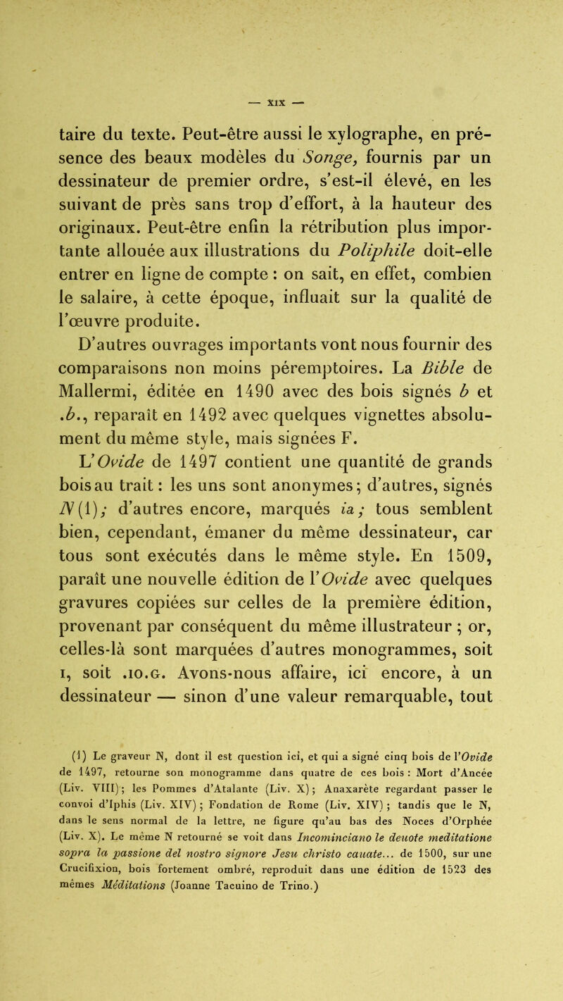 taire du texte. Peut-être aussi le xylographe, en pré- sence des beaux modèles du Songe, fournis par un dessinateur de premier ordre, s'est-il élevé, en les suivant de près sans trop d’effort, à la hauteur des originaux. Peut-être enfin la rétribution plus impor- tante allouée aux illustrations du Poliphile doit-elle entrer en ligne de compte : on sait, en effet, combien le salaire, à cette époque, influait sur la qualité de l’œuvre produite. D’autres ouvrages importants vont nous fournir des comparaisons non moins péremptoires. La Bible de Mallermi, éditée en 1490 avec des bois signés b et .£., reparaît en 1492 avec quelques vignettes absolu- ment du même style, mais signées F. U Ovide de 1497 contient une quantité de grands bois au trait : les uns sont anonymes; d’autres, signés TV ( 1 ) y d’autres encore, marqués ia ; tous semblent bien, cependant, émaner du même dessinateur, car tous sont exécutés dans le même style. En 1509, paraît une nouvelle édition de Y Ovide avec quelques gravures copiées sur celles de la première édition, provenant par conséquent du même illustrateur ; or, celles-là sont marquées d’autres monogrammes, soit i, soit .10.g. Avons-nous affaire, ici encore, à un dessinateur — sinon d’une valeur remarquable, tout (1) Le graveur N, dont il est question ici, et qui a signé cinq bois de l'Ovide de 1497, retourne son monogramme dans quatre de ces bois : Mort d’Ancée (Liv. VIII) ; les Pommes d’Atalante (Liv. X) ; Anaxarète regardant passer le convoi d’Iphis (Liv. XIV) ; Fondation de Rome (Liv. XIV) ; tandis que le N, dans le sens normal de la lettre, ne figure qu’au bas des Noces d’Orphée (Liv. X). Le même N retourné se voit dans Incominciano le deuote meditatione sopra la passione del nostro signore Jesu christo cauate... de 1500, sur une Crucifixion, bois fortement ombré, reproduit dans une édition de 1523 des mêmes Méditations (Joanne Tacuino de Trino.)