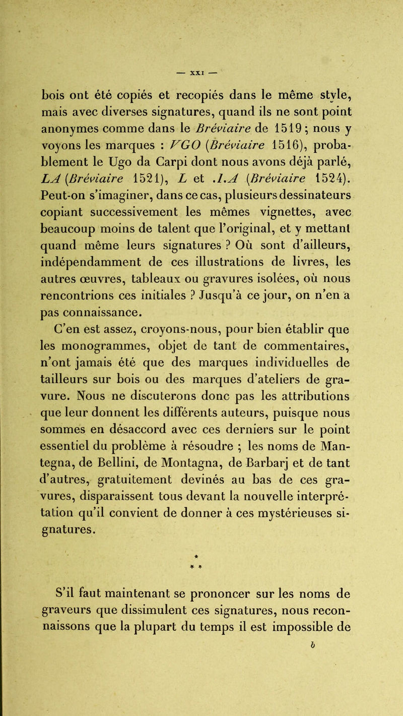 bois ont été copiés et recopiés dans le même style, mais avec diverses signatures, quand ils ne sont point anonymes comme dans le Bréviaire de 1519 ; nous y voyons les marques : VGO (Bréviaire 1516), proba- blement le Ugo da Carpi dont nous avons déjà parlé, LA [Bréviaire 1521), L et A.A (Bréviaire 1524). Peut-on s’imaginer, dans ce cas, plusieurs dessinateurs copiant successivement les mêmes vignettes, avec beaucoup moins de talent que l’original, et y mettant quand même leurs signatures ? Où sont d’ailleurs, indépendamment de ces illustrations de livres, les autres œuvres, tableaux ou gravures isolées, où nous rencontrions ces initiales ? Jusqu’à ce jour, on n’en a pas connaissance. C’en est assez, croyons-nous, pour bien établir que les monogrammes, objet de tant de commentaires, n’ont jamais été que des marques individuelles de tailleurs sur bois ou des marques d’ateliers de gra- vure. Nous ne discuterons donc pas les attributions que leur donnent les différents auteurs, puisque nous sommes en désaccord avec ces derniers sur le point essentiel du problème à résoudre ; les noms de Man- tegna, de Bellini, de Montagna, de Barbarj et de tant d’autres, gratuitement devinés au bas de ces gra- vures, disparaissent tous devant la nouvelle interpré- tation qu’il convient de donner à ces mystérieuses si- gnatures. S’il faut maintenant se prononcer sur les noms de graveurs que dissimulent ces signatures, nous recon- naissons que la plupart du temps il est impossible de b