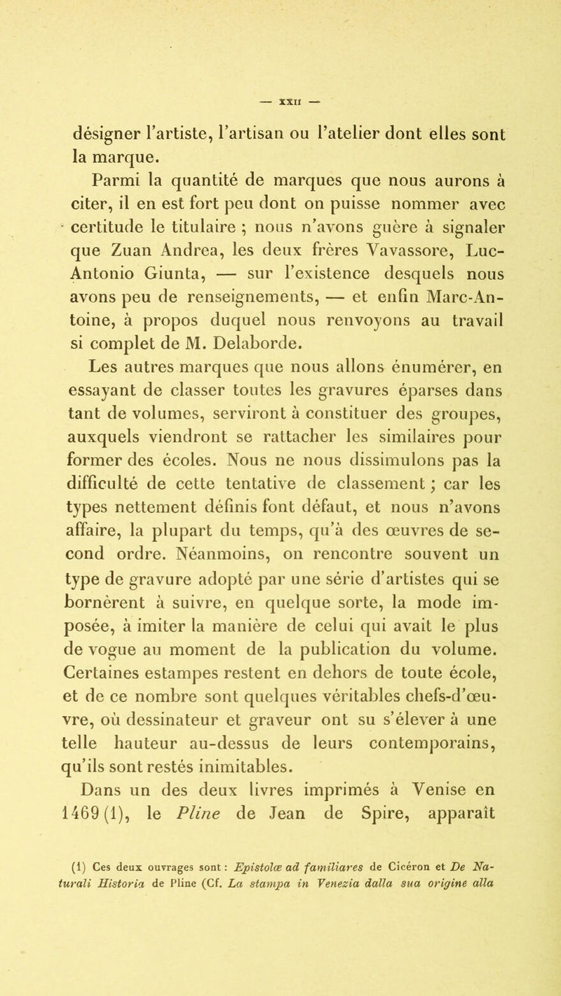 désigner l’artiste, l’artisan ou l’atelier dont elles sont la marque. Parmi la quantité de marques que nous aurons à citer, il en est fort peu dont on puisse nommer avec • certitude le titulaire ; nous n’avons guère à signaler que Zuan Andrea, les deux frères Yavassore, Luc- Antonio Giunta, — sur l’existence desquels nous avons peu de renseignements, — et enfin Marc-An- toine, à propos duquel nous renvoyons au travail si complet de M. Delaborde. Les autres marques que nous allons énumérer, en essayant de classer toutes les gravures éparses dans tant de volumes, serviront à constituer des groupes, auxquels viendront se rattacher les similaires pour former des écoles. Nous ne nous dissimulons pas la difficulté de cette tentative de classement ; car les types nettement définis font défaut, et nous n’avons affaire, la plupart du temps, qu’à des œuvres de se- cond ordre. Néanmoins, on rencontre souvent un type de gravure adopté par une série d’artistes qui se bornèrent à suivre, en quelque sorte, la mode im- posée, à imiter la manière de celui qui avait le plus de vogue au moment de la publication du volume. Certaines estampes restent en dehors de toute école, et de ce nombre sont quelques véritables chefs-d’œu- vre, où dessinateur et graveur ont su s’élever à une telle hauteur au-dessus de leurs contemporains, qu’ils sont restés inimitables. Dans un des deux livres imprimés à Venise en 1469 (1), le Pline de Jean de Spire, apparaît (1) Ces deux ouvrages sont : Epistolœ ad familiares de Cicéron et De Na- turali Historia de Pline (Cf. La stampa in Venezia dalla sua origine alla