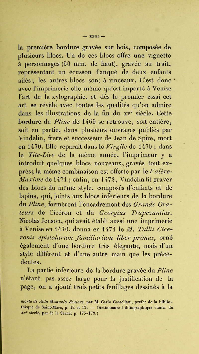 la première bordure gravée sur bois, composée de plusieurs blocs. Un de ces blocs offre une vignette à personnages (60 mm. de haut), gravée au trait, représentant un écusson flanqué de deux enfants ailés ; les autres blocs sont à rinceaux. C'est donc ' avec l’imprimerie elle-même qu’est importé à Venise l’art de la xylographie, et dès le premier essai cet art se révèle avec toutes les qualités qu’on admire dans les illustrations de la fin du xve siècle. Cette bordure du Pline de 1469 se retrouve, soit entière, soit en partie, dans plusieurs ouvrages publiés par Vindelin, frère et successeur de Jean de Spire, mort en 1470. Elle réparait dans le Virgile de 1470 ; dans le Tite-Live de la même année, l’imprimeur y a introduit quelques blocs nouveaux, gravés tout ex- près; la même combinaison est offerte par le Valère- Maxime de 1471 ; enfin, en 1472, Vindelin fit graver des blocs du même style, composés d’enfants et de lapins, qui, joints aux blocs inférieurs de la bordure du Pline, formèrent l’encadrement des Grands Ora- teurs de Cicéron et du Georgius Trapezuntius. Nicolas Jenson, qui avait établi aussi une imprimerie à Venise en 1470, donna en 1471 le M. Tullii Cice- ronis epistolarum familiarium liber primus, orné également d’une bordure très élégante, mais d’un style différent et d’une autre main que les précé- dentes. La partie inférieure de la bordure gravée du Pline n’étant pas assez large pour la justification de la page, on a ajouté trois petits feuillages dessinés à la morte di Aldo Manuzio Seniore, par M. Carlo Castellani, préfet de la biblio- thèque de Saint-Marc, p. 12 et 13. — Dictionnaire bibliographique choisi du xve siècle, par de la Serna, p. 175-179.)