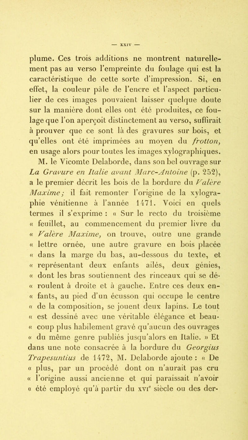 plume. Ces trois additions ne montrent naturelle- ment pas au verso l’empreinte du foulage qui est la caractéristique de cette sorte d’impression. Si, en effet, la couleur pale de l’encre et l’aspect particu- lier de ces images pouvaient laisser quelque doute sur la manière dont elles ont été produites, ce fou- lage que l’on aperçoit distinctement au verso, suffirait à prouver que ce sont là des gravures sur bois, et qu’elles ont été imprimées au moyen du frotton, en usage alors pour toutes les images xylographiques. M. le Vicomte Delaborde, dans son bel ouvrage sur La Gravure en Italie avant Marc-Antoine (p. 252), a le premier décrit les bois de la bordure du Valère Maxime ; il fait remonter l’origine de la xylogra- phie vénitienne à l’année 1471. Voici en quels termes il s’exprime : « Sur le recto du troisième « feuillet, au commencement du premier livre du « Valère Maxime, on trouve, outre une grande « lettre ornée, une autre gravure en bois placée « dans la marge du bas, au-dessous du texte, et « représentant deux enfants ailés, deux génies, « dont les bras soutiennent des rinceaux qui se dé- « roulent à droite et à gauche. Entre ces deux en- « fants, au pied d’un écusson qui occupe le centre « de la composition, se jouent deux lapins. Le tout « est dessiné avec une véritable élégance et beau- « coup plus habilement gravé qu’aucun des ouvrages « du même genre publiés jusqu’alors en Italie. » Et dans une note consacrée à la bordure du Georgius Trapesuntius de 1472, M. Delaborde ajoute: « De « plus, par un procédé dont on n’aurait pas cru « l’origine aussi ancienne et qui paraissait n’avoir « été employé qu’à partir du xvie siècle ou des der-