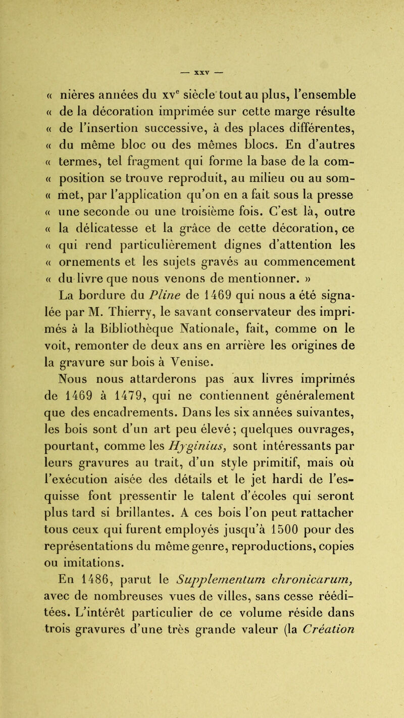 « nières années du xve siècle tout au plus, l’ensemble « de la décoration imprimée sur cette marge résulte « de l’insertion successive, à des places différentes, « du même bloc ou des mêmes blocs. En d’autres « termes, tel fragment qui forme la base de la com- « position se trouve reproduit, au milieu ou au som- « met, par l’application qu’on en a fait sous la presse « une seconde ou une troisième fois. C’est là, outre « la délicatesse et la grâce de cette décoration, ce (( qui rend particulièrement dignes d’attention les « ornements et les sujets gravés au commencement « du livre que nous venons de mentionner. » La bordure du Pline de 1469 qui nous a été signa- lée par M. Thierry, le savant conservateur des impri- més à la Bibliothèque Nationale, fait, comme on le voit, remonter de deux ans en arrière les origines de la gravure sur bois à Venise. Nous nous attarderons pas aux livres imprimés de 1469 à 1479, qui ne contiennent généralement que des encadrements. Dans les six années suivantes, les bois sont d’un art peu élevé; quelques ouvrages, pourtant, comme les Hjginius, sont intéressants par leurs gravures au trait, d’un style primitif, mais où l’exécution aisée des détails et le jet hardi de l’es- quisse font pressentir le talent d’écoles qui seront plus tard si brillantes. A ces bois l’on peut rattacher tous ceux qui furent employés jusqu’à 1500 pour des représentations du même genre, reproductions, copies ou imitations. En 1486, parut le Supplementum chronicarum, avec de nombreuses vues de villes, sans cesse réédi- tées. L’intérêt particulier de ce volume réside dans trois gravures d’une très grande valeur (la Création