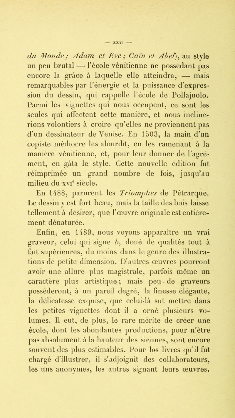 du Monde ; Adam et Eve ; Caïn et Abel), au style un peu brutal — l’école vénitienne ne possédant pas encore la grâce à laquelle elle atteindra, — mais remarquables par l’énergie et la puissance d’expres- sion du dessin, qui rappelle l’école de Pollajuolo. Parmi les vignettes qui nous occupent, ce sont les seules qui affectent cette manière, et nous incline- rions volontiers à croire qu’elles ne proviennent pas d’un dessinateur de Venise. En 1503, la main d’un copiste médiocre les alourdit, en les ramenant à la manière vénitienne, et, pour leur donner de l’agré- ment, en gâta le style. Cette nouvelle édition fut réimprimée un grand nombre de fois, jusqu’au milieu du xvie siècle. En 1488, parurent les Triomphes de Pétrarque. Le dessin y est fort beau, mais la taille des bois laisse tellement à désirer, que l’œuvre originale est entière- ment dénaturée. Enfin, en 1489, nous voyons apparaître un vrai graveur, celui qui signe b, doué de qualités tout à fait supérieures, du moins dans le genre des illustra- tions de petite dimension. D’autres œuvres pourront avoir une allure plus magistrale, parfois même un caractère plus artistique; mais peu-de graveurs posséderont, à un pareil degré, la finesse élégante, la délicatesse exquise, que celui-là sut mettre dans les petites vignettes dont il a orné plusieurs vo- lumes. Il eut, de plus, le rare mérite de créer une école, dont les abondantes productions, pour n’être pas absolument à la hauteur des siennes, sont encore souvent des plus estimables. Pour les livres qu’il fut chargé d’illustrer, il s’adjoignit des collaborateurs, les uns anonymes, les autres signant leurs œuvres.