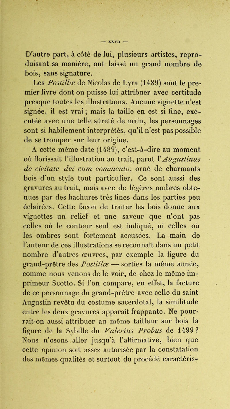 D’autre part, à côté de lui, plusieurs artistes, repro- duisant sa manière, ont laissé un grand nombre de bois, sans signature. Les Postillœ de Nicolas de Lyra (1489) sont le pre- mier livre dont on puisse lui attribuer avec certitude presque toutes les illustrations. Aucune vignette n’est signée, il est vrai ; mais la taille en est si line, exé- cutée avec une telle sûreté de main, les personnages sont si habilement interprétés, qu’il n’est pas possible de se tromper sur leur origine. A cette même date (1489), c’est-à-dire au moment où florissait l’illustration au trait, parut X Augustinus de civitate dei cum commento, orné de charmants bois d’un style tout particulier. Ce sont aussi des gravures au trait, mais avec de légères ombres obte- nues par des hachures très fines dans les parties peu éclairées. Cette façon de traiter les bois donne aux vignettes un relief et une saveur que n’ont pas celles où le contour seul est indiqué, ni celles où les ombres sont fortement accusées. La main de l’auteur de ces illustrations se reconnaît dans un petit nombre d’autres œuvres, par exemple la figure du grand-prêtre des Postillœ — sorties la même année, comme nous venons de le voir, de chez le même im- primeur Scotto. Si l’on compare, en effet, la facture de ce personnage du grand-prêtre avec celle du saint Augustin revêtu du costume sacerdotal, la similitude entre les deux gravures apparaît frappante. Ne pour- rait-on aussi attribuer au même tailleur sur bois la figure de la Sybille du Valerius Probus de 1499 ? Nous n’osons aller jusqu’à l’affirmative, bien que cette opinion soit assez autorisée par la constatation des mêmes qualités et surtout du procédé caractéris-