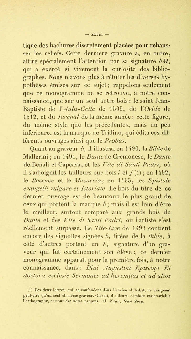 tique des hachures discrètement placées pour rehaus- ser les reliefs. Cette dernière gravure a, en outre, attiré spécialement l'attention par sa signature bM, qui a exercé si vivement la curiosité des biblio- graphes. Nous n'avons plus à réfuter les diverses hy- pothèses émises sur ce sujet; rappelons seulement que ce monogramme ne se retrouve, à notre con- naissance, que sur un seul autre bois : le saint Jean- Baptiste de XAulu-Gelle de 1509, de XOvide de 1512, et du Juvénal de la même année; cette figure, du même style que les précédentes, mais un peu inférieure, est la marque de Tridino, qui édita ces dif- férents ouvrages ainsi que le Probus. Quant au graveur b, il illustra, en 1490, la Bible de Mallermi ; en 1491, le Dante de Cremonese, le Dante de Benali et Capcasa, et les Vite di Santi Padri, où il s’adjoignit les tailleurs sur bois i et j (1) ; en 1492, le Boccace et le Masuccio; en 1495, les Epistole evangelii vu/gare et Istoriate. Le bois du titre de ce dernier ouvrage est de beaucoup le plus grand de ceux qui portent la marque b ; mais il est loin d’être le meilleur, surtout comparé aux grands bois du Dante et des Vite di Santi Padri, où l’artiste s’est réellement surpassé. Le Tite-Live de 1493 contient encore des vignettes signées b, tirées de la Bible, à côté d’autres portant un F, signature d’un gra- veur qui fut certainement son élève ; ce dernier monogramme apparaît pour la première fois, à notre connaissance, dans : Di ai Augustini Episcopi Et doctoris ecclesie Sermones ad heremitas et ad alios (1) Ces deux lettres, qui se confondent dans l’ancien alphabet, ne désignent peut-être qu’un seul et même graveur. On sait, d’ailleurs, combien était variable l’orthographe, surtout des noms propres ; cf. Zuan, Joan Zova.